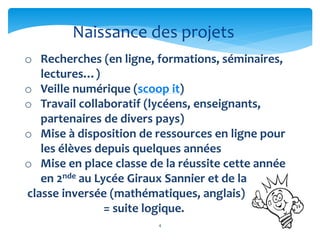 4
o Recherches (en ligne, formations, séminaires,
lectures…)
o Veille numérique (scoop it)
o Travail collaboratif (lycéens, enseignants,
partenaires de divers pays)
o Mise à disposition de ressources en ligne pour
les élèves depuis quelques années
o Mise en place classe de la réussite cette année
en 2nde au Lycée Giraux Sannier et de la
classe inversée (mathématiques, anglais)
= suite logique.
Naissance des projets
 