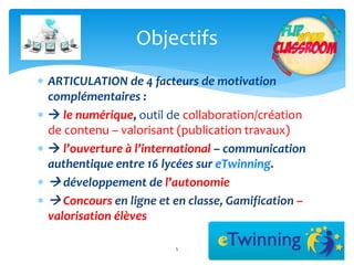  ARTICULATION de 4 facteurs de motivation
complémentaires :
  le numérique, outil de collaboration/création
de contenu – valorisant (publication travaux)
  l’ouverture à l’international – communication
authentique entre 16 lycées sur eTwinning.
  développement de l’autonomie
  Concours en ligne et en classe, Gamification –
valorisation élèves
5
Objectifs
 