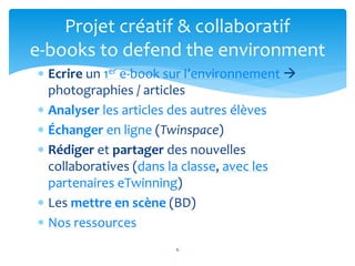  Ecrire un 1er e-book sur l’environnement 
photographies / articles
 Analyser les articles des autres élèves
 Échanger en ligne (Twinspace)
 Rédiger et partager des nouvelles
collaboratives (dans la classe, avec les
partenaires eTwinning)
 Les mettre en scène (BD)
 Nos ressources
6
Projet créatif & collaboratif
e-books to defend the environment
 