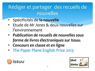 8
Rédiger et partager des recueils de
nouvelles
8
• Spécificités de la nouvelle
• Etude de Mr Jones & deux nouvelles sur
l’environnement
• Publication de recueils de nouvelles sous
forme de livres électroniques sur Issuu.
• Concours en classe et en ligne
• The Paper Plane English Prize 2013
 