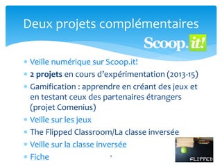  Veille numérique sur Scoop.it!
 2 projets en cours d’expérimentation (2013-15)
 Gamification : apprendre en créant des jeux et
en testant ceux des partenaires étrangers
(projet Comenius)
 Veille sur les jeux
 The Flipped Classroom/La classe inversée
 Veille sur la classe inversée
 Fiche 9
Deux projets complémentaires
 