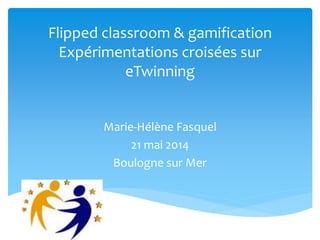 Flipped classroom & gamification
Expérimentations croisées sur
eTwinning
Marie-Hélène Fasquel
21 mai 2014
Boulogne sur Mer
 