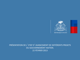 PRÉSENTATION	
  DE	
  L’ETAT	
  D’AVANCEMENT	
  DE	
  DIFFÉRENTS	
  PROJETS	
  
                      DU	
  GOUVERNEMENT	
  HAITIEN.	
  	
  
                              22	
  FÉVRIER	
  2013	
  
 