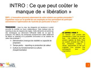 INTRO : Ce que peut coûter le
        manque de « libération »
DEFI : L’innovation provient notamment de votre relation aux parties prenantes ?
Capitaliser vous sur la qualité de vos employés en leur permettant de participer
activement à l’optimisation de l’activité (en particulier la leur) ?


                 : Avec la crise, les dirigeants ont tendance à vouloir
accroitre le contrôle sur leurs collaborateurs. Cela implique plus de
reporting et plus de respects des règles. Cette démarche est pointé par
des sociologues qui dénoncent l’efficacité réelle de ce type de
pratiques. Par ailleurs, les entreprises entreprennent t-elles réellement   La marque Lush produit des
de libérer la créativité et la possibilité d’innovation et de création de   cosmétiques à partir de produits
valeur des employés ?                                                       frais. Les créateurs sont des
       Démotivation (manque de visibilité vs capacité de                   anciens salariés de Body Shop
                                                                            qui avaient proposé leur idée à
        proposer)                                                           leur   entreprise.   Celle-ci    a
       Temps perdu : reporting vs production de valeur                     refusé, argumentant le fait qu’il
       Culture du fonctionnement vs culture                                s’agissait d’un process trop
                                                                            contraignant       pour       leur
        d’expérimentation
                                                                            organisation.




                                                                                                                 2
 