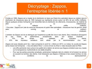 Décryptage : Zappos,
                                l’entreprise libérée n 1
Fondée en 1999, Zappos est un leader de la distribution en ligne aux Etats-Unis spécialisé depuis sa création dans la
distribution de chaussures (plus de 1000 marques) qui représente encore autour de 80% de son chiffre d’affaires.
Depuis quelques années l’entreprise s’est diversifiée dans la distribution de vêtements, d’accessoires, de matériel de
plein                               air                                ou                               d’électronique.
-                  1,2                  milliards                de                   chiffre                d’affaires.
- Cinq sites : Zappos.com (site de vente de chaussures et quatre sites spécialisés : chaussures haut de gamme, street
wear,                                running                                 et                               outdoor).
-                                                   1500                                                     employés.

L’ambition de Zappos est de se distinguer par l’expérience qu’elle fait vivre à ses clients. Deux indicateurs témoignent
de      son     niveau     de       performance,       exceptionnel       dans      son       secteur     d’activité      :
-         75%         des         ventes          sont          réalisées          par          d’anciens          clients.
-   43%       des    nouveaux       acheteurs      sont    attirés      par     la     recommandation       d’un       ami.

Zappos est aussi classée parmi les « best companies to work for » (6ème en 2011). Le moteur du succès de Zappos
est la mission de l’entreprise : « live and deliver Wow ! » (vivre et livrer du Wow !). Cela nécessite selon le PDG :
       – une offre pertinente mais surtout à la qualité de la relation de service que Zappos entretient avec eux, basée
            sur la transparence, l’authenticité et une réelle empathie.
       – Pour que les parties prenantes (employés, partenaires) impliqués dans la création et la livraison du service
            se soucient du bonheur des clients, il est nécessaire que Zappos s’intéresse à leur propre bonheur et crée
            les                   conditions                    de                   leur                  épanouissement.




                                                                                                                              6
 
