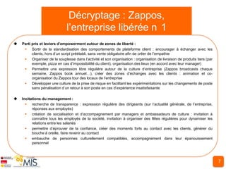 Décryptage : Zappos,
                              l’entreprise libérée n 1
   Parti pris et leviers d’empowerment autour de zones de liberté :
      Sortir de la standardisation des comportements de plateforme client : encourager à échanger avec les
          clients, hors d’un script préétabli, sans vente obligatoire afin de créer de l’empathie
      Organiser de la souplesse dans l’activité et son organisation : organisation de livraison de produits tiers (par
          exemple, pizza en cas d’impossibiilité du client), organisation des lieux (en accord avec leur manager)
      Permettre une expression libre régulière autour de la culture d’entreprise (Zappos broadcasts chaque
          semaine, Zappos book annuel…), créer des zones d’échanges avec les clients : animation et co-
          organisation du Zappos tour des locaux de l’entreprise
      Développer une culture de la prise de risque en facilitant les expérimentations sur les changements de poste
          sans pénalisation d’un retour à son poste en cas d’expérience insatisfaisante

   Incitations du management :
       recherche de transparence : expression régulière des dirigeants (sur l’actualité générale, de l’entreprise,
          réponses aux employés)
       création de socialisation et d’accompagnement par managers et ambassadeurs de culture : invitation à
          connaître tous les employés de la société, invitation à organiser des fêtes régulières pour dynamiser les
          relations entre les salariés
       permettre d’éprouver de la confiance, créer des moments forts au contact avec les clients, générer du
          bouche à oreille, faire revenir au contact
       embauche de personnes culturellement compatibles, accompagnement dans leur épanouissement
          personnel



                                                                                                                          7
 