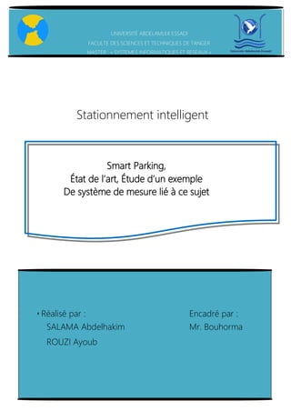 Smart parking – Projet Master SIR (M1) // Ayoub ROUZI – Abdelhakim
SALAMA
Smart Parking,
État de l’art, Étude d’un exemple
De système de mesure lié à ce sujet
UNIVERSITÉ ABDELAMLEK ESSADI
FACULTE DES SCIENCES ET TECHNIQUES DE TANGER
MASTER : « SYSTEMES INFORMATIQUES ET RESEAUX »
Stationnement intelligent
▪Réalisé par : Encadré par :
SALAMA Abdelhakim Mr. Bouhorma
ROUZI Ayoub
 