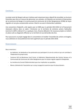 102
Conclusion
Le projet social de Nangis Lude qui s’achève avait notamment pour objectif de consolider sa structure
financière pour être en mesure de pérenniser ses activités, et d’étendre son territoire d’intervention
de la commune de Nangis à la communauté de communes de la Brie Nangissienne (CCBN) de façon
régulière et non plus occasionnelle comme c’était le cas avec le festival des Ludofolies.
Une convention d’objectifs a été signée avec la CCBN pour la période 2013-2014 et le financement
nécessaire obtenu dans ce cadre. L’itinérance sur le territoire de certaines actions habituelles
(comme le LAEP) a démarré il y a quelques mois, d’autres débutent. De nouveaux projets se mettent
en place suite au diagnostic effectué sur ce territoire et aux demandes des élus.
Pour poursuivre ce projet engagé dans la concertation et installer l’ensemble des actions envisagées,
nous sollicitons le renouvellement de notre agrément pour la période 2014-2018.
Remerciements
Nous remercions :
- les habitants, les bénévoles et les partenaires qui participent à la vie du centre et qui ont contribué à
l’élaboration du projet social,
- l’antenne CAF de Montereau Fault Yonne, la Fédération Départementale des Centres Sociaux et la
Communauté de Communes de la Brie Nangissienne pour le soutien régulier apporté à Nangislude,
- les membres du Conseil d’Administration pour leur implication au quotidien,
- Manon, bénévole de l’association qui a conçu la page de couverture pour les deux dossiers.
 