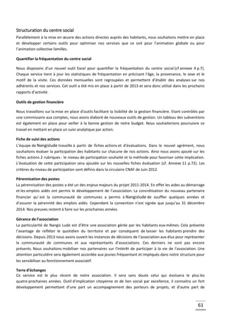 61
Structuration du centre social
Parallèlement à la mise en œuvre des actions directes auprès des habitants, nous souhaitons mettre en place
et développer certains outils pour optimiser nos services que ce soit pour l’animation globale ou pour
l’animation collective familles.
Quantifier la fréquentation du centre social
Nous disposons d’un nouvel outil Excel pour quantifier la fréquentation du centre social (cf annexe 4 p.7).
Chaque service tient à jour les statistiques de fréquentation en précisant l’âge, la provenance, le sexe et le
motif de la visite. Ces données mensuelles sont regroupées et permettent d’établir des analyses sur nos
adhérents et nos services. Cet outil a été mis en place à partir de 2013 et sera donc utilisé dans les prochains
rapports d’activité.
Outils de gestion financière
Nous travaillons sur la mise en place d’outils facilitant la lisibilité de la gestion financière. Etant contrôlés par
une commissaire aux comptes, nous avons élaboré de nouveaux outils de gestion. Un tableau des subventions
est également en place pour veiller à la bonne gestion de notre budget. Nous souhaiterions poursuivre ce
travail en mettant en place un suivi analytique par action.
Fiche de suivi des actions
L’équipe de Nangislude travaille à partir de fiches actions et d’évaluations. Dans le nouvel agrément, nous
souhaitons évaluer la participation des habitants sur chacune de nos actions. Ainsi nous avons ajouté sur les
fiches actions 2 rubriques : le niveau de participation souhaité et la méthode pour favoriser cette implication.
L’évaluation de cette participation sera ajoutée sur les nouvelles fiches évaluation (cf. Annexe 11 p.72). Les
critères du niveau de participation sont définis dans la circulaire CNAF de Juin 2012.
Pérennisation des postes
La pérennisation des postes a été un des enjeux majeurs du projet 2011-2014. En effet les aides au démarrage
et les emplois aidés ont permis le développement de l’association. La concrétisation du nouveau partenaire
financier qu' est la communauté de communes a permis à Nangislude de souffler quelques années et
d’assurer la pérennité des emplois aidés. Cependant la convention n’est signée que jusqu’au 31 décembre
2014. Nos preuves restent à faire sur les prochaines années.
Gérance de l’association
La particularité de Nangis Lude est d’être une association gérée par les habitants eux-mêmes. Cela présente
l’avantage de refléter le quotidien du territoire et par conséquent de laisser les habitants prendre des
décisions. Depuis 2013 nous avons ouvert les instances de décisions de l’association aux élus pour représenter
la communauté de communes et aux représentants d’associations. Ces derniers ne sont pas encore
présents. Nous souhaitons mobiliser nos partenaires sur l'intérêt de participer à la vie de l'association. Une
attention particulière sera également accordée aux jeunes fréquentant et impliqués dans notre structure pour
les sensibiliser au fonctionnement associatif.
Terre d’échanges
Ce service est le plus récent de notre association. Il sera sans doute celui qui évoluera le plus les
quatre prochaines années. Outil d’implication citoyenne et de lien social par excellence, il connaitra un fort
développement permettant d’une part un accompagnement des porteurs de projets, et d’autre part de
 
