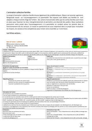 86
L’animation collective familles
Le projet d’animation collective famille émane également des problématiques. Depuis son premier agrément,
Nangislude travail sur l’accompagnement à la parentalité. Des espaces sont dédiés aux familles et sont
adaptés à chaque tranche d’âge de l’enfant. Des actions transversales telles que les sorties familles sont mises
en place pour favoriser les liens intergénérationnels et permettre une diversité des publics. Nous souhaitons
poursuivre notre projet dans l’accompagnement à la parentalité en rendant acteur les parents dans le
fonctionnement de nos services. Le travail en partenariat est aussi important dans ce projet pour mutualiser
les moyens, les services et les compétences pour le bien vivre ensemble sur le territoire.
Les fiches actions :
Nom de l’action : Ludibulle
Animation Collective Famille
Rédigée par : Kathleen BOURLHONNE
Le : 26/11/2013
Constat – Diagnostic :
Ludibulle est un lieu d’accueil enfant parents qui existe depuis 2006. Créé à l’initiative d’habitants c’est aujourd’hui un lieu connu et reconnu par les parents et
les partenaires. Depuis mars 2013, suite à la demande des usagers et à la convention collective signée avec la communauté de communes, Ludibulle est
devenu un accueil itinérant afin de se rapprocher des familles isolées sur les villages et pour désengorger l’accueil du vendredi à Nangis très fréquenté.
Echelle d’intervention :
Quartier
Commune
Communauté de communes
Hors Brie Nangissienne :
…………………………
Action :
Nouvelle
Reconduction
Public visé :
Les enfants de moins de 6 ans non scolarisés avec un parent (au sens large :
mère, père, tante, grands-parents...)
Orientation du projet social :
Renforcer la place des familles sur le territoire
Maintenir et développer les actions adaptées à chaque tranche d’âge de
l’enfant
Renforcer les liens familiaux
Niveau de participation souhaité :
Niveau 1 : La présence, consommation de services ou d’activités
Niveau 2 : L’implication dans une instance d’information et de
consultation
Niveau 3 : La contribution momentanée à une activité ou à un projet
collectif
Niveau 4 : La collaboration « permanente » et la prise de responsabilité
Niveau 5 : La contribution au processus de décision
Objectifs généraux :
- Promouvoir les actions du centre social
- Renforcer les liens sociaux et intergénérationnels
- Favoriser la solidarité entre les parents
Objectifs opérationnels :
Améliorer la connaissance de ludibulle auprès des professionnels en relation
avec les familles avec des jeunes enfants (secrétaires de mairies ; pmi)
Créer un règlement en concertation avec les familles
Maintenir la supervision 1 fois par mois
Former les accueillants
Mettre en place 1 comité de pilotage/an
Augmenter la fréquentation des familles de la Brie Nangissienne
Description de l’action :
Accueil gratuit, sans inscription et anonyme.
Tous les jeudis installation de Ludibulle pour le vendredi.
Un accueil fixe tous les vendredis matins de 9h à 11h30 suivi d’un bilan et du chargement du camion pour le mardi.
Un accueil itinérant en alternance sur 3 communes de la Brie Nangissiennes (La Chapelle Rablais, Clos Fontaine et Rampillon) tous les mardis matins de 8h30 à
9h30 : installation de l’espace, 9h30 à 12h : accueil du public, de 12h à 13h30 : rangement bilan et déchargement.
Un temps de supervision pour les encadrants de Ludibulle 1 fois tous le deux mois avec une psychologue clinicienne.
1 comité de pilotage 1 fois par an avec la CAF et le Conseil Général
Ludibulle est un premier lieu de socialisation pour l’enfant qui lui permet, dans un espace de jeux adaptés à son développement, de développer son
autonomie. C’est également un lieu d’écoute et de rencontre convivial, dans lequel les échanges entre les parents sur leurs préoccupations quotidiennes leur
permettent de travailler leur parentalité.
Echéancier :
Rencontre avec les secrétaires de mairie
Rencontre avec la pmi
Temps d’échanges avec les familles sur le règlement
1 supervision tous les deux mois
1 comité de pilotage par an
Partenaires et leur rôle :
Mairie de Rampillon : mise à disposition de la salle du RAM et ménage dans
la salle
Mairie de La Chapelle Rablais : mise à disposition de la salle du RAM et
ménage dans la salle
Mairie de Clos Fontaine : mise à disposition de la salle communale, ménage
 