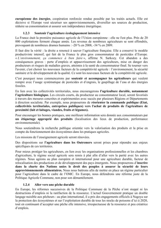européenne des énergies, coopération renforcée rendue possible par les traités actuels. Elle est
décisive si l'Europe veut sécuriser ses approvisionnements, diversifier ses sources de production,
réduire sa consommation et assurer son indépendance énergétique.

     1.2.3    Soutenir l’agriculture écologiquement intensive
La France était la première puissance agricole de l’Union européenne : elle ne l'est plus. Près de 20
000 exploitations ferment chaque année. Les revenus de nombreux agriculteurs se sont effondrés,
provoquant de nombreux drames humains : -20 % en 2008, -34 % en 2009.
Il faut dire la vérité : la droite a renoncé à sauver l’agriculture française. Elle a conservé le modèle
productiviste intensif, qui fait de la France le plus gros consommateur de pesticides d’Europe.
« L’environnement, ça commence à bien faire », affirme N. Sarkozy. Cet abandon a des
conséquences graves : perte d’emplois et appauvrissement des agriculteurs, mise en danger des
producteurs et risques de maladies graves, atteintes à la santé du consommateur final. Se tourner vers
l'avenir, c'est choisir les nouveaux facteurs de la compétitivité agricole : l’environnement, la sécurité
sanitaire et le développement de la qualité. Ce sont les nouveaux facteurs de la compétitivité agricole.
C'est pourquoi nous commencerons par soutenir et accompagner les agriculteurs qui veulent
rompre avec l’usage systématique de pesticides et d’engrais, le gaspillage de l’eau et des énergies
fossiles.
En lien avec les collectivités territoriales, nous encouragerons l’agriculture durable, notamment
l’agriculture biologique. Les circuits courts, du producteur au consommateur local, seront favorisés
à travers des mesures concrètes et expérimentées avec succès par plusieurs Régions et Départements
à direction socialiste. Par exemple, nous proposerons de réorienter la commande publique (Etat,
collectivités territoriales, entreprises publiques) vers l'achat de produits de l'agriculture de
proximité (lait et laitages, viandes, fruits et légumes).
Pour encourager les bonnes pratiques, une meilleure information sera donnée aux consommateurs par
un étiquetage approprié des produits (localisation des lieux de production, performance
environnementale).
Nous soutiendrons la recherche publique orientée vers la valorisation des produits et la prise en
compte du fonctionnement des écosystèmes dans les pratiques agricoles.
Les missions de l’enseignement agricole seront rénovées.
Des dispositions sur l’agriculture dans les Outremers seront prises pour répondre aux enjeux
spécifiques de ces territoires.
Pour mieux protéger les agriculteurs, en lien avec les organisations professionnelles et les chambres
d'agriculture, le régime social agricole sera remis à plat afin d’aller vers la parité avec les autres
régimes. Nous agirons au plan européen et international pour une agriculture durable, facteur de
relocalisation des productions et de développement des pays émergents. Nous proposerons d’inscrire
dans la charte des Nations unies le droit des peuples à assurer la sécurité de leurs
approvisionnements alimentaires. Nous nous battrons afin de mettre en place un régime particulier
pour l’agriculture dans le cadre de l’OMC. En Europe, nous défendrons une réforme juste de la
Politique Agricole Commune, non pour son démantèlement.

      1.2.4    Aller vers une pêche durable
En Europe, les réformes successives de la Politique Commune de la Pêche n’ont stoppé ni les
destructions d’emplois ni la raréfaction de la ressource. L'actuel Gouvernement pratique un double
langage nuisible aux pêcheurs : au plan international, il a pris des engagements officiels à Nagoya sur
la protection des écosystèmes et sur l’exploitation durable de tous les stocks de poissons d’ici à 2020,
tout en continuant d’accepter une pêche elle intensive, irrespectueuse de la ressource et peu créatrice
d’emplois.
 