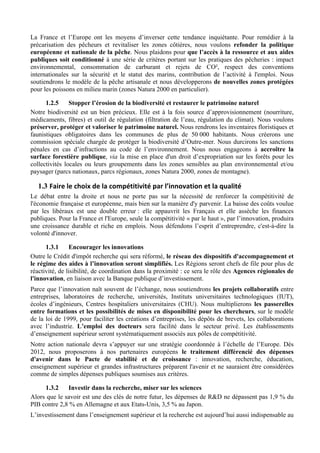 La France et l’Europe ont les moyens d’inverser cette tendance inquiétante. Pour remédier à la
précarisation des pêcheurs et revitaliser les zones côtières, nous voulons refonder la politique
européenne et nationale de la pêche. Nous plaidons pour que l’accès à la ressource et aux aides
publiques soit conditionné à une série de critères portant sur les pratiques des pêcheries : impact
environnemental, consommation de carburant et rejets de CO², respect des conventions
internationales sur la sécurité et le statut des marins, contribution de l’activité à l'emploi. Nous
soutiendrons le modèle de la pêche artisanale et nous développerons de nouvelles zones protégées
pour les poissons en milieu marin (zones Natura 2000 en particulier).

      1.2.5     Stopper l’érosion de la biodiversité et restaurer le patrimoine naturel
Notre biodiversité est un bien précieux. Elle est à la fois source d’approvisionnement (nourriture,
médicaments, fibres) et outil de régulation (filtration de l’eau, régulation du climat). Nous voulons
préserver, protéger et valoriser le patrimoine naturel. Nous rendrons les inventaires floristiques et
faunistiques obligatoires dans les communes de plus de 50 000 habitants. Nous créerons une
commission spéciale chargée de protéger la biodiversité d’Outre-mer. Nous durcirons les sanctions
pénales en cas d’infractions au code de l’environnement. Nous nous engageons à accroître la
surface forestière publique, via la mise en place d'un droit d’expropriation sur les forêts pour les
collectivités locales ou leurs groupements dans les zones sensibles au plan environnemental et/ou
paysager (parcs nationaux, parcs régionaux, zones Natura 2000, zones de montagne).

   1.3 Faire	
  le	
  choix	
  de	
  la	
  compétitivité	
  par	
  l’innovation	
  et	
  la	
  qualité	
  
Le débat entre la droite et nous ne porte pas sur la nécessité de renforcer la compétitivité de
l'économie française et européenne, mais bien sur la manière d'y parvenir. La baisse des coûts voulue
par les libéraux est une double erreur : elle appauvrit les Français et elle assèche les finances
publiques. Pour la France et l'Europe, seule la compétitivité « par le haut », par l’innovation, produira
une croissance durable et riche en emplois. Nous défendons l’esprit d’entreprendre, c'est-à-dire la
volonté d'innover.

      1.3.1     Encourager les innovations
Outre le Crédit d'impôt recherche qui sera réformé, le réseau des dispositifs d'accompagnement et
le régime des aides à l’innovation seront simplifiés. Les Régions seront chefs de file pour plus de
réactivité, de lisibilité, de coordination dans la proximité : ce sera le rôle des Agences régionales de
l'innovation, en liaison avec la Banque publique d’investissement.
Parce que l’innovation naît souvent de l’échange, nous soutiendrons les projets collaboratifs entre
entreprises, laboratoires de recherche, universités, Instituts universitaires technologiques (IUT),
écoles d’ingénieurs, Centres hospitaliers universitaires (CHU). Nous multiplierons les passerelles
entre formations et les possibilités de mises en disponibilité pour les chercheurs, sur le modèle
de la loi de 1999, pour faciliter les créations d’entreprises, les dépôts de brevets, les collaborations
avec l’industrie. L’emploi des docteurs sera facilité dans le secteur privé. Les établissements
d’enseignement supérieur seront systématiquement associés aux pôles de compétitivité.
Notre action nationale devra s’appuyer sur une stratégie coordonnée à l’échelle de l’Europe. Dès
2012, nous proposerons à nos partenaires européens le traitement différencié des dépenses
d'avenir dans le Pacte de stabilité et de croissance : innovation, recherche, éducation,
enseignement supérieur et grandes infrastructures préparent l'avenir et ne sauraient être considérées
comme de simples dépenses publiques soumises aux critères.

     1.3.2    Investir dans la recherche, miser sur les sciences
Alors que le savoir est une des clés de notre futur, les dépenses de R&D ne dépassent pas 1,9 % du
PIB contre 2,8 % en Allemagne et aux Etats-Unis, 3,5 % au Japon.
L’investissement dans l’enseignement supérieur et la recherche est aujourd’hui aussi indispensable au
 