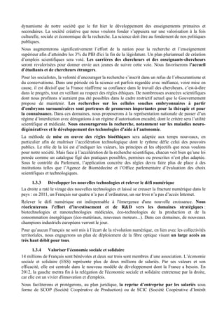 dynamisme de notre société que le fut hier le développement des enseignements primaires et
secondaires. La société créative que nous voulons fonder s’appuiera sur une valorisation à la fois
culturelle, sociale et économique de la recherche. La science doit être au fondement de nos politiques
publiques.
Nous augmenterons significativement l’effort de la nation pour la recherche et l’enseignement
supérieur afin d’atteindre les 3% du PIB d'ici la fin de la législature. Un plan pluriannuel de création
d’emplois scientifiques sera voté. Les carrières des chercheurs et des enseignants-chercheurs
seront revalorisées pour donner envie aux jeunes de suivre cette voie. Nous favoriserons l’accueil
d’étudiants et de chercheurs étrangers.
Pour les socialistes, la volonté d’encourager la recherche s’inscrit dans un refus de l’obscurantisme et
du conservatisme. Dans une période où la science est parfois regardée avec méfiance, voire mise en
cause, il est décisif que la France réaffirme sa confiance dans le travail des chercheurs, c’est-à-dire
dans le progrès, tout en veillant au respect des règles éthiques. De nombreuses avancées scientifiques
dont nous profitons n’auraient pas été possibles dans le cadre restrictif actuel que le Gouvernement
propose de maintenir. Les recherches sur les cellules souches embryonnaires à partir
d’embryons surnuméraires sont porteuses de promesses importantes pour la thérapie et pour
la connaissance. Dans ces domaines, nous proposerons à la représentation nationale de passer d’un
régime d’interdiction avec dérogations à un régime d’autorisation encadré, dont le critère sera l’utilité
scientifique et médicale. Nous encouragerons la recherche, notamment sur les maladies neuro-
dégénératives et le développement des technologies d’aide à l’autonomie.
La méthode de mise en œuvre des règles bioéthiques sera adaptée aux temps nouveaux, en
particulier afin de maîtriser l’accélération technologique dont le rythme défie celui des pouvoirs
publics. Le rôle de la loi est d’indiquer les valeurs, les principes et les objectifs que nous voulons
pour notre société. Mais face à l’accélération de la recherche scientifique, chacun voit bien qu’une loi
pensée comme un catalogue figé des pratiques possibles, permises ou proscrites n’est plus adaptée.
Sous le contrôle du Parlement, l’application concrète des règles devra faire plus de place à des
institutions telles que l’Agence de Biomédecine et l’Office parlementaire d’évaluation des choix
scientifiques et technologiques.

      1.3.3    Développer les nouvelles technologies et relever le défi numérique
La droite a raté le virage des nouvelles technologies et laissé se creuser la fracture numérique dans le
pays : en 2011, un Français sur quatre n’a pas d’ordinateur, un sur trois n’a pas d’accès Internet.
Relever le défi numérique est indispensable à l'émergence d'une nouvelle croissance. Nous
réorienterons l’effort d’investissement et de R&D vers les domaines stratégiques :
biotechnologies et nanotechnologies médicales, éco-technologies de la production et de la
consommation énergétiques (éco-matériaux, nouveaux moteurs...). Dans ces domaines, de nouveaux
champions industriels européens verront le jour.
Pour qu’aucun Français ne soit mis à l’écart de la révolution numérique, en lien avec les collectivités
territoriales, nous engagerons un plan de déploiement de la fibre optique visant un large accès au
très haut débit pour tous.

       1.3.4    Valoriser l’économie sociale et solidaire
14 millions de Français sont bénévoles et deux sur trois sont membres d’une association. L’économie
sociale et solidaire (ESS) représente plus de deux millions de salariés. Par ses valeurs et son
efficacité, elle est centrale dans le nouveau modèle de développement dont la France a besoin. En
2012, la gauche mettra fin à la relégation de l'économie sociale et solidaire entretenue par la droite,
car elle est un vivier d'innovation et d'emplois.
Nous faciliterons et protégerons, au plan juridique, la reprise d’entreprise par les salariés sous
forme de SCOP (Société Coopérative de Production) ou de SCIC (Société Coopérative d’Intérêt
 