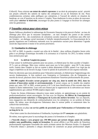 Collectif). Nous créerons un statut du salarié repreneur et un droit de préemption social : priorité
aux projets collectifs des salariés de reprise des entreprises en cas de fermeture de site. Nous
conditionnerons certaines aides publiques aux entreprises, à l’accueil de salariés en situation de
handicap, en voie d’insertion ou de retour à l’emploi. Nous étudierons la mise en place de nouveaux
outils pour valoriser le bénévolat, encourager les plus jeunes à s’engager et favoriser les échanges
entre les générations.

2 Travailler	
  mieux	
  pour	
  vivre	
  mieux	
  
Quatre faiblesses plombent le redémarrage de l'économie française et du pouvoir d'achat : un taux de
chômage plus élevé que la moyenne européenne ; un taux d'emploi des jeunes et des seniors
dramatiquement bas ; des exonérations de cotisations sociales massives et uniformes sans effet réel
sur l'emploi ; un dialogue social inexistant à l'échelle interprofessionnelle. Le Gouvernement de la
gauche organisera une Conférence nationale avec les partenaires sociaux pour déterminer l’agenda
social des négociations à mener et les actions prioritaires.

   2.1 Combattre	
  le	
  chômage	
  
En 1997 et 2002, la gauche a montré son refus de la fatalité : deux millions d'emplois furent créés
grâce à un pilotage économique favorable à la croissance et à l'activité. En 2012, la même volonté
nous animera pour agir.

       2.1.1     Le défi de l’emploi des jeunes
Il faut sonner la mobilisation générale pour nos jeunes, et d'abord pour les faire accéder à l'emploi :
25 % sont au chômage. Mais nous voulons aussi pour eux le bon emploi : pour 80 % des jeunes
actifs, l'entrée dans l'emploi se fait en contrat à durée déterminée (CDD), quand il ne s'agit pas de
stages à répétition ou de travail à la pige. Casser la spirale de la précarité est une urgence nationale.
Outre les décisions que nous prendrons pour l'éducation nationale, et d'abord pour l'apprentissage des
savoirs fondamentaux, le lien renforcé avec l'entreprise et l'orientation, clés de l'intégration au
marché du travail, plusieurs choix forts permettront d'améliorer l'insertion professionnelle des jeunes.
- 300 000 emplois d'avenirs seront proposés sur cinq ans, dont la moitié dès 2012, dans les
secteurs d’innovation sociale et environnementale. Il seront conçus sur le modèle des emplois
jeunes qui, entre 1997 et 2002, avaient permis à 85 % de leurs bénéficiaires d’être recrutés dans des
emplois à durée indéterminée. Leur coût sera financé par la suppression de la subvention aux heures
supplémentaires qui a détruit 90 000 emplois depuis éàà7.
- Toutes les formes d'alternance éducative (sous statut scolaire, en apprentissage ou en contrat de
professionnalisation) seront encouragées. En lien avec les Régions, les filières de l'enseignement
professionnel seront valorisées et l'émergence de Lycées des métiers favorisée. Sur ces objectifs,
nous engagerons une démarche de contractualisation avec les entreprises via un système de bonus
malus. De même, nous développerons l'alternance dans le secteur public et notamment dans les
collectivités territoriales.
- Nous mettrons en place un service public de proximité pour l'information et l'orientation tout
au long de la vie.
- Pour lutter contre les discriminations à l'embauche, la pratique du CV anonyme sera généralisée.
De même, nous agirons pour le raccrochage des jeunes à la formation et à l'emploi.
- « Nouvelle chance » sera proposé aux 150 000 jeunes qui sortent chaque année du système
scolaire sans qualification, emploi ni formation. Ils seront affiliés à un Pôle public de l'insertion
professionnelle regroupant l'ensemble des outils existants autour des Missions locales. Ce dispositif
« Nouvelle chance » permettra à chaque décrocheur de construire un projet professionnel adapté
 