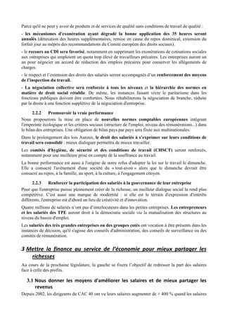 Parce qu'il ne peut y avoir de produits et de services de qualité sans conditions de travail de qualité :
- les mécanismes d'exonération ayant dégradé la bonne application des 35 heures seront
annulés (détaxation des heures supplémentaires, remise en cause du repos dominical, extension du
forfait jour au mépris des recommandations du Comité européen des droits sociaux).
- le recours au CDI sera favorisé, notamment en supprimant les exonérations de cotisations sociales
aux entreprises qui emploient un quota trop élevé de travailleurs précaires. Les entreprises auront un
an pour négocier un accord de réduction des emplois précaires pour conserver les allégements de
charges.
- le respect et l’extension des droits des salariés seront accompagnés d’un renforcement des moyens
de l’inspection du travail.
- La négociation collective sera renforcée à tous les niveaux et la hiérarchie des normes en
matière de droit social rétablie. De même, les instances faisant vivre le paritarisme dans les
fonctions publiques doivent être confortées. Nous réhabiliterons la négociation de branche, réduite
par la droite à une fonction supplétive de la négociation d'entreprise.

       2.2.2    Promouvoir la vraie performance
Nous proposerons la mise en place de nouvelles normes comptables européennes intégrant
l'empreinte écologique et les critères sociaux (structure de l'emploi, niveau des rémunérations...) dans
le bilan des entreprises. Une obligation de bilan pays par pays sera fixée aux multinationales.
Dans le prolongement des lois Auroux, le droit des salariés à s’exprimer sur leurs conditions de
travail sera consolidé : mieux dialoguer permettra de mieux travailler.
Les comités d'hygiène, de sécurité et des conditions de travail (CHSCT) seront renforcés,
notamment pour une meilleure prise en compte de la souffrance au travail.
La bonne performance est aussi à l'origine de notre refus d'adopter la loi sur le travail le dimanche.
Elle a consacré l'avènement d'une société du « tout-avoir » alors que le dimanche devrait être
consacré au repos, à la famille, au sport, à la culture, à l'engagement citoyen.

      2.2.3      Renforcer la participation des salariés à la gouvernance de leur entreprise
Pour que l'entreprise puisse pleinement créer de la richesse, un meilleur dialogue social la rend plus
compétitive. C'est aussi une marque de modernité : si elle est le terrain d'expression d'intérêts
différents, l'entreprise est d'abord un lieu de créativité et d'innovation.
Quatre millions de salariés n’ont pas d’interlocuteurs dans les petites entreprises. Les entrepreneurs
et les salariés des TPE auront droit à la démocratie sociale via la mutualisation des structures au
niveau du bassin d'emploi.
Les salariés des très grandes entreprises ou des groupes cotés ont vocation à être présents dans les
instances de décision, qu'il s'agisse des conseils d'administration, des conseils de surveillance ou des
comités de rémunération.

3 Mettre	
   la	
   finance	
   au	
   service	
   de	
   l’économie	
   pour	
   mieux	
   partager	
   les	
  
   richesses	
  
Au cours de la prochaine législature, la gauche se fixera l’objectif de redresser la part des salaires
face à celle des profits.

   3.1 Nous	
   donner	
   les	
   moyens	
   d'améliorer	
   les	
   salaires	
   et	
   de	
   mieux	
   partager	
   les	
  
       revenus	
  
Depuis 2002, les dirigeants du CAC 40 ont vu leurs salaires augmenter de + 400 % quand les salaires
 