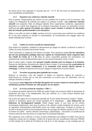 du secteur privé n'ont augmenté en moyenne que de + 3,5 %. De tels écarts de rémunération sont
aussi injustifiables qu'intolérables.

      3.1.1    Organiser une conférence salariale annuelle
Pour la gauche, l'augmentation des salaires est une condition de la justice et de la croissance. Elle
suppose un changement de méthode par rapport à la pratique actuelle : une conférence salariale
annuelle sera organisée. Dans un dialogue tripartite (Etat, organisations syndicales, organisations
patronales) et à partir d'un diagnostic de la situation économique du pays, les partenaires sociaux
établiront un cadre général d'évolution des salaires ayant vocation à orienter les discussions
dans les branches professionnelles et les entreprises.
Même si son effet est limité, le Smic constitue un levier à court terme pour améliorer les conditions
de vie des plus modestes et stimuler la consommation. Sa revalorisation sera engagée après des
années d'abandon par la droite.


       3.1.2     Limiter les écarts excessifs de rémunérations
Pour réduire les inégalités, combattre le déclassement qui frappe les salariés, revaloriser le mérite et
l'effort, les écarts de salaires devront être limités.
L'Etat actionnaire et employeur doit donner l'exemple. Nous proposons qu'au sein des entreprises
qui ont une participation publique dans leur capital, les rémunérations soient comprises dans
une échelle de l'ordre de 1 à 20. Dans les autres, l'assemblée générale des actionnaires, sur
proposition du conseil d'administration après avis du comité d'entreprise, fixera ce ratio.
Dans le même esprit, il faudra enfin garantir l'égalité salariale entre les femmes et les hommes.
Passons des déclarations d'intention aux objectifs dans le temps. C'est pourquoi les exonérations de
cotisations sociales seront conditionnées à la conclusion d'un accord salarial opérant ce
rattrapage. L'entreprise disposera d'un an pour engager la négociation et la faire aboutir.

      3.1.3  Favoriser un partage plus équitable des revenus
Relancer la croissance, créer des emplois et réduire les injustices suppose de soumettre à
prélèvements les revenus qui ne sont pas consommés ou investis pour les redistribuer vers les
ménages modestes et moyens.
C'est pourquoi nous alignerons la fiscalité dérogatoire de revenus comme les stock-options ou les
attributions gratuites d'actions sur celle qui pèse sur les salaires.

     3.1.4     Et si l'on arrêtait de raisonner « PIB » ?
La variation du produit intérieur brut (PIB) que traduit l'indice de croissance reflète la dynamique de
production d'un pays. C'est indispensable, mais pas suffisant. Il y a bien d’autres données pour
estimer la richesse d’un pays.
Sur la base du rapport de la Commission présidée par le prix Nobel d'économie Joseph E. Stiglitz –
sollicité et finalement ignoré par l'actuel président de la République –, nous élaborerons un
indicateur de développement humain. Publié chaque année, il sera basé sur les critères
économiques traditionnels, mais aussi de justice et de cohésion sociale (inégalités de revenus, accès
au logement), d'émancipation individuelle (accès aux études supérieures, accidents et suicides au
travail) et de préservation de l'environnement (taux de recyclage des déchets, qualité de l'air). Toutes
les formes de capital – naturel, éducatif, économique, technologique – nécessaires à la production de
richesses pourront ainsi être prises en compte dans les politiques publiques.
Plus largement, nous veillerons à la mise en place d'indicateurs qui reflètent la réalité vécue par les
entreprises comme par les ménages. L'indice de la hausse des prix actuellement utilisé par l'INSEE
est bien éloigné de la réalité de l'évolution du coût de la vie des ménages, ce qui s'explique par son
 
