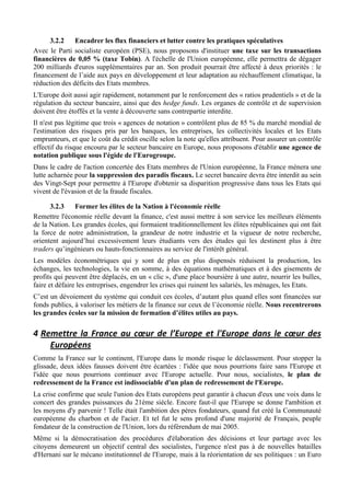 3.2.2    Encadrer les flux financiers et lutter contre les pratiques spéculatives
Avec le Parti socialiste européen (PSE), nous proposons d'instituer une taxe sur les transactions
financières de 0,05 % (taxe Tobin). A l'échelle de l'Union européenne, elle permettra de dégager
200 milliards d'euros supplémentaires par an. Son produit pourrait être affecté à deux priorités : le
financement de l’aide aux pays en développement et leur adaptation au réchauffement climatique, la
réduction des déficits des Etats membres.
L'Europe doit aussi agir rapidement, notamment par le renforcement des « ratios prudentiels » et de la
régulation du secteur bancaire, ainsi que des hedge funds. Les organes de contrôle et de supervision
doivent être étoffés et la vente à découverte sans contrepartie interdite.
Il n'est pas légitime que trois « agences de notation » contrôlent plus de 85 % du marché mondial de
l'estimation des risques pris par les banques, les entreprises, les collectivités locales et les Etats
emprunteurs, et que le coût du crédit oscille selon la note qu'elles attribuent. Pour assurer un contrôle
effectif du risque encouru par le secteur bancaire en Europe, nous proposons d'établir une agence de
notation publique sous l'égide de l'Eurogroupe.
Dans le cadre de l'action concertée des Etats membres de l'Union européenne, la France mènera une
lutte acharnée pour la suppression des paradis fiscaux. Le secret bancaire devra être interdit au sein
des Vingt-Sept pour permettre à l'Europe d'obtenir sa disparition progressive dans tous les Etats qui
vivent de l'évasion et de la fraude fiscales.

      3.2.3    Former les élites de la Nation à l'économie réelle
Remettre l'économie réelle devant la finance, c'est aussi mettre à son service les meilleurs éléments
de la Nation. Les grandes écoles, qui formaient traditionnellement les élites républicaines qui ont fait
la force de notre administration, la grandeur de notre industrie et la vigueur de notre recherche,
orientent aujourd’hui excessivement leurs étudiants vers des études qui les destinent plus à être
traders qu’ingénieurs ou hauts-fonctionnaires au service de l'intérêt général.
Les modèles économétriques qui y sont de plus en plus dispensés réduisent la production, les
échanges, les technologies, la vie en somme, à des équations mathématiques et à des gisements de
profits qui peuvent être déplacés, en un « clic », d'une place boursière à une autre, nourrir les bulles,
faire et défaire les entreprises, engendrer les crises qui ruinent les salariés, les ménages, les Etats.
C’est un dévoiement du système qui conduit ces écoles, d’autant plus quand elles sont financées sur
fonds publics, à valoriser les métiers de la finance sur ceux de l’économie réelle. Nous recentrerons
les grandes écoles sur la mission de formation d’élites utiles au pays.

4 Remettre	
   la	
   France	
   au	
   cœur	
   de	
   l’Europe	
   et	
   l'Europe	
   dans	
   le	
   cœur	
   des	
  
    Européens	
  
Comme la France sur le continent, l'Europe dans le monde risque le déclassement. Pour stopper la
glissade, deux idées fausses doivent être écartées : l'idée que nous pourrions faire sans l'Europe et
l'idée que nous pourrions continuer avec l'Europe actuelle. Pour nous, socialistes, le plan de
redressement de la France est indissociable d'un plan de redressement de l'Europe.
La crise confirme que seule l'union des Etats européens peut garantir à chacun d'eux une voix dans le
concert des grandes puissances du 21ème siècle. Encore faut-il que l'Europe se donne l'ambition et
les moyens d'y parvenir ! Telle était l'ambition des pères fondateurs, quand fut créé la Communauté
européenne du charbon et de l'acier. Et tel fut le sens profond d'une majorité de Français, peuple
fondateur de la construction de l'Union, lors du référendum de mai 2005.
Même si la démocratisation des procédures d'élaboration des décisions et leur partage avec les
citoyens demeurent un objectif central des socialistes, l'urgence n'est pas à de nouvelles batailles
d'Hernani sur le mécano institutionnel de l'Europe, mais à la réorientation de ses politiques : un Euro
 