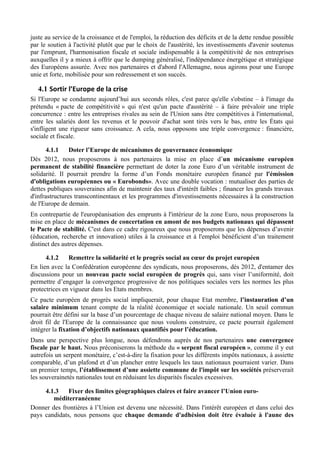 juste au service de la croissance et de l'emploi, la réduction des déficits et de la dette rendue possible
par le soutien à l'activité plutôt que par le choix de l'austérité, les investissements d'avenir soutenus
par l'emprunt, l'harmonisation fiscale et sociale indispensable à la compétitivité de nos entreprises
auxquelles il y a mieux à offrir que le dumping généralisé, l'indépendance énergétique et stratégique
des Européens assurée. Avec nos partenaires et d'abord l'Allemagne, nous agirons pour une Europe
unie et forte, mobilisée pour son redressement et son succès.

   4.1 Sortir	
  l’Europe	
  de	
  la	
  crise	
  
Si l'Europe se condamne aujourd’hui aux seconds rôles, c'est parce qu'elle s'obstine – à l'image du
prétendu « pacte de compétitivité » qui n'est qu'un pacte d'austérité – à faire prévaloir une triple
concurrence : entre les entreprises rivales au sein de l'Union sans être compétitives à l'international,
entre les salariés dont les revenus et le pouvoir d'achat sont tirés vers le bas, entre les États qui
s'infligent une rigueur sans croissance. A cela, nous opposons une triple convergence : financière,
sociale et fiscale.

       4.1.1    Doter l’Europe de mécanismes de gouvernance économique
Dès 2012, nous proposerons à nos partenaires la mise en place d’un mécanisme européen
permanent de stabilité financière permettant de doter la zone Euro d’un véritable instrument de
solidarité. Il pourrait prendre la forme d’un Fonds monétaire européen financé par l'émission
d'obligations européennes ou « Eurobonds». Avec une double vocation : mutualiser des parties de
dettes publiques souveraines afin de maintenir des taux d'intérêt faibles ; financer les grands travaux
d'infrastructures transcontinentaux et les programmes d'investissements nécessaires à la construction
de l'Europe de demain.
En contrepartie de l'européanisation des emprunts à l'intérieur de la zone Euro, nous proposerons la
mise en place de mécanismes de concertation en amont de nos budgets nationaux qui dépassent
le Pacte de stabilité. C'est dans ce cadre rigoureux que nous proposerons que les dépenses d’avenir
(éducation, recherche et innovation) utiles à la croissance et à l'emploi bénéficient d’un traitement
distinct des autres dépenses.

      4.1.2    Remettre la solidarité et le progrès social au cœur du projet européen
En lien avec la Confédération européenne des syndicats, nous proposerons, dès 2012, d'entamer des
discussions pour un nouveau pacte social européen de progrès qui, sans viser l’uniformité, doit
permettre d’engager la convergence progressive de nos politiques sociales vers les normes les plus
protectrices en vigueur dans les Etats membres.
Ce pacte européen de progrès social impliquerait, pour chaque Etat membre, l’instauration d’un
salaire minimum tenant compte de la réalité économique et sociale nationale. Un seuil commun
pourrait être défini sur la base d’un pourcentage de chaque niveau de salaire national moyen. Dans le
droit fil de l'Europe de la connaissance que nous voulons construire, ce pacte pourrait également
intégrer la fixation d’objectifs nationaux quantifiés pour l’éducation.
Dans une perspective plus longue, nous défendrons auprès de nos partenaires une convergence
fiscale par le haut. Nous préconiserons la méthode du « serpent fiscal européen », comme il y eut
autrefois un serpent monétaire, c’est-à-dire la fixation pour les différents impôts nationaux, à assiette
comparable, d’un plafond et d’un plancher entre lesquels les taux nationaux pourraient varier. Dans
un premier temps, l’établissement d’une assiette commune de l'impôt sur les sociétés préserverait
les souverainetés nationales tout en réduisant les disparités fiscales excessives.

     4.1.3    Fixer des limites géographiques claires et faire avancer l’Union euro-
        méditerranéenne
Donner des frontières à l’Union est devenu une nécessité. Dans l'intérêt européen et dans celui des
pays candidats, nous pensons que chaque demande d'adhésion doit être évaluée à l'aune des
 
