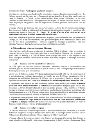 moyens dont dispose l'Union pour qu'elle soit un succès.
C'est dans cet esprit que nous aborderons les négociations en cours. Les discussions avec les pays des
Balkans, meurtris par la guerre en ex-Yougoslavie et ses séquelles, devront être menées avec un
esprit de dialogue. La Turquie, grande nation héritière d’une grande civilisation, est une autre
candidate reconnue à l'adhésion. Des engagements ont été pris : ils doivent être tenus même si l'issue
finale ne peut pas être garantie. Dans les négociations actuelles, plusieurs conditions ne sont pas
remplies.
L’Europe a besoin de frontières mais aussi d’un horizon. La force des révolutions démocratiques
dans les pays du Sud de la Méditerranée et l'incapacité des diplomaties française et européenne à les
accompagner montrent l'urgence de relancer le projet d’avenir d'un partenariat euro-
méditerranéen étendue demain à un ensemble euro-africain.
Nous nous mobiliserons pour une Méditerranée de projets, particulièrement dans les domaines de
l'énergie, de l'eau et de l'assainissement, ainsi que des transports. Notre ambition doit être de bâtir
avec les pays de la Méditerranéenne – outre des coopérations politiques et culturelles – une zone
intégrée d'industries, d'agriculture, d'énergie et de mobilité professionnelle.

   4.2 Du	
  carburant	
  et	
  un	
  moteur	
  pour	
  l’Europe	
  
Unies, la France et l'Allemagne représentent le troisième PIB de la planète : elles peuvent être la
rampe de lancement d'une Europe qui gagne dans la mondialisation. Désunies, elles ne peuvent pas
grand chose. N. Sarkozy et A. Merkel laissent hélas l'Europe sans vision et sans moyens au nom
d’une conception platement conservatrice et libérale de l’avenir européen. Il est temps d’ouvrir un
autre avenir.

      4.2.1    Pour une nouvelle entente franco-allemande
En 2013, après les élections fédérales allemandes, socialistes français et sociaux-démocrates
allemands peuvent être en responsabilité de part et d'autre du Rhin. Notre projet pour l'Europe sera
d’autant plus crédible qu’il sera commun.
C'est le sens de l'adoption en juin 2010 d'une déclaration commune PS-SPD sur « le renforcement de
la coordination des politiques économiques et sociales au sein de l'Union européenne ». Sur le
mécanisme de stabilisation financière de l'Union, sur la convergence fiscale et sociale, sur la
régulation internationale, en France et en Allemagne, les socialistes parleront d'une même voix.
A court terme, nous dirons à nos amis Allemands combien serait positive, par exemple, la mise en
place d'un office franco-allemand de la recherche avec une capacité d'emprunt gagée sur nos deux
économies. A travers le rapprochement de nos universités, grandes écoles, instituts de recherche
publique et pôles de compétitivité, nous mobiliserons les chercheurs, les créateurs, les ingénieurs, les
étudiants des deux pays et de l'Europe entière autour de projets industriels et scientifiques partagés.
Une même dynamique pourrait naître de la réalisation du TGV Paris-Berlin.
A moyen terme, nous proposons d'aller plus loin dans la concrétisation d'une alliance stratégique avec
la mise en commun des sièges allemand et français au sein du Fonds monétaire international
(FMI) et de la Banque Mondiale. De même, nous plaidons pour le rapprochement de nos outils de
défense, avancée pratique vers une armée européenne.

      4.2.2   Pour un vrai budget européen
Un véhicule, même doté d'un moteur performant, a besoin de carburant pour fonctionner. Les recettes
de l’Union européenne n’ont pas été réévaluées depuis 1992 et restent plafonnées autour de 1 % du
PIB européen. Dans le même temps, l'Union est passée de 12 à 27 membres !
L’Europe a besoin de ressources propres pour financer les domaines et les projets dans lesquels sa
valeur ajoutée est indiscutable : innovation, financement de la R&D, soutien à la demande. Nous
 