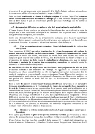 proposerons à nos partenaires que soient augmentés à la fois les budgets nationaux consacrés aux
investissements publics et les moyens budgétaires propres de l'Union.
Nous lancerons un débat sur la création d'un impôt européen. C'est aussi l'objectif de la taxation
sur les transactions financières à l'échelle de l'Europe que le Parti socialiste européen (PSE) porte
dans le débat public et que les conservateurs prônent par souci d'affichage sans lui donner de
traduction effective.

   4.3 L’Europe	
  doit	
  défendre	
  ses	
  valeurs,	
  elle	
  doit	
  aussi	
  défendre	
  ses	
  intérêts	
  
L'Europe demeure le seul continent qui s'impose le libre-échange dans un monde qui ne cesse d'y
déroger. Elle se fixe à elle-même des règles et des contraintes sans exiger des autres la réciprocité
dont, par voie de conséquence, ils s'exonèrent.
Contre une « Europe-bunker », celle du protectionnisme autarcique et de la guerre économique,
contre une « Europe-passoire » qui nous transforme à terme en sous-traitants du reste du monde, nous
proposons de réorganiser le commercer international autour du « juste-échange ».

      4.3.1    Face aux grands pays émergents et aux Etats-Unis, la réciprocité des règles et des
          sauvegardes
Nous proposerons à l'OMC que soient inscrites dans les règles du commerce international les
normes fondamentales définies par huit conventions de l'Organisation internationale du travail
(interdiction du travail des enfants, non recours au travail forcé, droit reconnu aux salariés de
s'organiser pour négocier leur contrat de travail, non discrimination en matière d'emploi et de
professions), les normes de lutte contre le réchauffement climatique, ainsi que les normes
techniques et sanitaire de protection des consommateurs européens, en particulier contre les
substances et les marchandises dangereuses.
En cas d'échec durable des négociations sur les normes, nous proposerons la mise en place
d'« écluses tarifaires » aux frontières de l'Europe. Par opposition aux anciennes barrières
douanières, ces écluses seraient flexibles car elles ne s'appliqueraient qu'aux marchandises dont les
modes de production ne respectent pas les normes pratiquées en Europe. Elles seraient transitoires car
supprimées dès leur application par les entreprises et les États concernés. Elles seraient solidaires car
leur produit irait abonder un fonds dont les pays en développement seraient les premiers
bénéficiaires.
Dans le cadre des accords commerciaux bilatéraux entre l'Union européenne et ses partenaires
étrangers, nous plaiderons pour le renforcement des clauses de sauvegarde visant à garantir la
loyauté des échanges. Aucun accord commercial ne devra plus être signé sans la publication par la
Commission d'une étude de l'impact des dispositions envisagées sur l'industrie et l'emploi européens.
Sur le fond, nous plaiderons pour que les mesures de sauvegarde mises en place dans le cadre de
l'Accord de libre-échange entre l'Union et la Corée du Sud par le Parlement européen le 17 février
2011 soient inscrites dans le droit communautaire et s'appliquent aux accords futurs : rétablissement
des droits de douane en cas d'importations massives depuis le pays partenaire de produits mettant en
péril un secteur industriel de l'Union produisant des marchandises concurrentes et surveillance accrue
de la Commission, sur demande du Parlement, des industries européennes concernées et des
syndicats visant à l'application effectives de ces clauses.

     4.3.2    Réformer le système monétaire international, forger un euro juste au service des
        Européens
Nous agirons pour la mise en place d'un système monétaire équilibré, qui reconnaisse le rôle de
chacune des grandes régions du monde, dans lequel l'euro protège vraiment les intérêts de l'Europe.
L'euro n'est pas fort, il est cher. Son cours (1,40 dollar en mars 2011) est près de trente centimes au-
dessus de son cours de lancement (1,16 dollar). Résultat : quand il s'apprécie de 10 centimes, EADS
 