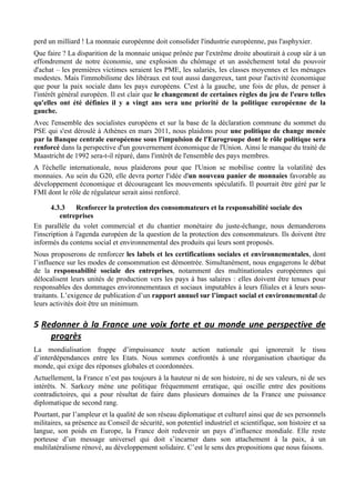 perd un milliard ! La monnaie européenne doit consolider l'industrie européenne, pas l'asphyxier.
Que faire ? La disparition de la monnaie unique prônée par l'extrême droite aboutirait à coup sûr à un
effondrement de notre économie, une explosion du chômage et un assèchement total du pouvoir
d'achat – les premières victimes seraient les PME, les salariés, les classes moyennes et les ménages
modestes. Mais l'immobilisme des libéraux est tout aussi dangereux, tant pour l'activité économique
que pour la paix sociale dans les pays européens. C'est à la gauche, une fois de plus, de penser à
l'intérêt général européen. Il est clair que le changement de certaines règles du jeu de l'euro telles
qu'elles ont été définies il y a vingt ans sera une priorité de la politique européenne de la
gauche.
Avec l'ensemble des socialistes européens et sur la base de la déclaration commune du sommet du
PSE qui s'est déroulé à Athènes en mars 2011, nous plaidons pour une politique de change menée
par la Banque centrale européenne sous l'impulsion de l'Eurogroupe dont le rôle politique sera
renforcé dans la perspective d'un gouvernement économique de l'Union. Ainsi le manque du traité de
Maastricht de 1992 sera-t-il réparé, dans l'intérêt de l'ensemble des pays membres.
A l'échelle internationale, nous plaiderons pour que l'Union se mobilise contre la volatilité des
monnaies. Au sein du G20, elle devra porter l'idée d'un nouveau panier de monnaies favorable au
développement économique et décourageant les mouvements spéculatifs. Il pourrait être géré par le
FMI dont le rôle de régulateur serait ainsi renforcé.

       4.3.3    Renforcer la protection des consommateurs et la responsabilité sociale des
           entreprises
En parallèle du volet commercial et du chantier monétaire du juste-échange, nous demanderons
l'inscription à l'agenda européen de la question de la protection des consommateurs. Ils doivent être
informés du contenu social et environnemental des produits qui leurs sont proposés.
Nous proposerons de renforcer les labels et les certifications sociales et environnementales, dont
l’influence sur les modes de consommation est démontrée. Simultanément, nous engagerons le débat
de la responsabilité sociale des entreprises, notamment des multinationales européennes qui
délocalisent leurs unités de production vers les pays à bas salaires : elles doivent être tenues pour
responsables des dommages environnementaux et sociaux imputables à leurs filiales et à leurs sous-
traitants. L’exigence de publication d’un rapport annuel sur l’impact social et environnemental de
leurs activités doit être un minimum.

5 Redonner	
   à	
   la	
   France	
   une	
   voix	
   forte	
   et	
   au	
   monde	
   une	
   perspective	
   de	
  
    progrès	
  
La mondialisation frappe d’impuissance toute action nationale qui ignorerait le tissu
d’interdépendances entre les Etats. Nous sommes confrontés à une réorganisation chaotique du
monde, qui exige des réponses globales et coordonnées.
Actuellement, la France n’est pas toujours à la hauteur ni de son histoire, ni de ses valeurs, ni de ses
intérêts. N. Sarkozy mène une politique fréquemment erratique, qui oscille entre des positions
contradictoires, qui a pour résultat de faire dans plusieurs domaines de la France une puissance
diplomatique de second rang.
Pourtant, par l’ampleur et la qualité de son réseau diplomatique et culturel ainsi que de ses personnels
militaires, sa présence au Conseil de sécurité, son potentiel industriel et scientifique, son histoire et sa
langue, son poids en Europe, la France doit redevenir un pays d’influence mondiale. Elle reste
porteuse d’un message universel qui doit s’incarner dans son attachement à la paix, à un
multilatéralisme rénové, au développement solidaire. C’est le sens des propositions que nous faisons.
 