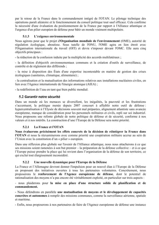 par le retour de la France dans le commandement intégré de l'OTAN. Le pilotage technique des
opérations paraît aléatoire et le fonctionnement du conseil politique tout sauf efficace. Cela confirme
la nécessité d'une évaluation du positionnement de la France par rapport à l'Alliance atlantique et
l'urgence d'un pilier européen de défense pour bâtir un monde vraiment multipolaire.

      5.1.3     L’exigence environnementale
Nous agirons pour que le projet d'Organisation mondiale de l'environnement (OME), autorité de
régulation écologique, aboutisse. Sous tutelle de l'ONU, l'OME agira en lien étroit avec
l'Organisation internationale du travail (OIT) et devra s'imposer devant l'OMC. Elle aura cinq
objectifs principaux :
- la réduction de la confusion induite par la multiplicité des accords multilatéraux ;
- la définition d'objectifs environnementaux communs et la création d'outils de surveillance, de
contrôle et de règlement des différends ;
- la mise à disposition des États d'une expertise incontestable en matière de gestion des crises
écologiques (sanitaires, climatique, alimentaire) ;
- la centralisation et la mutualisation des informations relatives aux installations nucléaires civiles, en
lien avec l'Agence internationale de l'énergie atomique (AIEA) ;
- la redéfinition de l’eau en tant que bien public mondial.

   5.2 Garantir	
  notre	
  sécurité	
  
Dans un monde où les menaces se diversifient, les inégalités, la pauvreté et les frustrations
s’accentuent, la politique menée depuis 2007 concourt à affaiblir notre outil de défense :
hypercentralisation à l’Elysée de décisions souvent mal préparées, alignement atlantiste sans avancée
européenne, manque de considération pour les personnels militaires et civils, repli sur soi industriel.
Nous proposons une refonte globale de notre politique de défense et de sécurité, conforme à nos
valeurs et à nos intérêts. La construction d’une l’Europe de la Défense sera notre priorité.

      5.2.1   La France et l’OTAN
Nous évaluerons précisément les effets concrets de la décision de réintégrer la France dans
l’OTAN et nous la réexaminerons avec comme priorité une coopération militaire accrue au sein de
l’Union avec la constitution d’un « pilier » européen.
Dans une réflexion plus globale sur l'avenir de l'Alliance atlantique, nous nous attacherons à ce que
ses missions soient ramenées à son but premier – la préparation de la défense collective – et à ce que
l’Europe puisse prendre la place qui lui revient dans l’organisation de la défense de son territoire, ce
qui exclut tout élargissement inconsidéré.

      5.2.2     Une nouvelle dynamique pour l'Europe de la Défense
La France et l’Allemagne devront donner l'impulsion pour un nouvel élan à l’Europe de la Défense
en proposant des initiatives ouvertes à tous les partenaires volontaires. Concrètement, nous
proposerons le renforcement de l'Agence européenne de défense, dont le potentiel de
rationalisation des moyens n’a pas encore été véritablement exploité, en particulier sur trois aspects :
- nous plaiderons pour la mise en place d'une structure solide de planification et de
commandement.
- Nous défendrons en parallèle une mutualisation de moyens et le développement de capacités
concrètes et autonomes à remplir des missions communes, comme la surveillance aérienne, spatiale
et maritime.
- Enfin, nous proposerons à nos partenaires de faire de l'Agence européenne de défense une instance
 