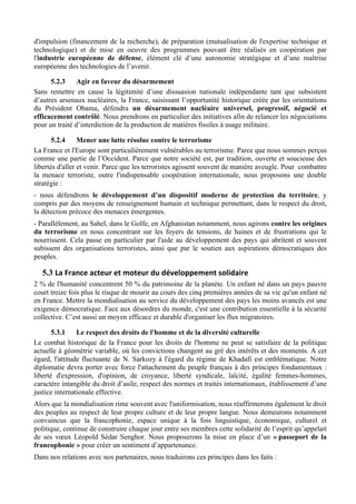 d'impulsion (financement de la recherche), de préparation (mutualisation de l'expertise technique et
technologique) et de mise en oeuvre des programmes pouvant être réalisés en coopération par
l'industrie européenne de défense, élément clé d’une autonomie stratégique et d’une maîtrise
européenne des technologies de l’avenir.

      5.2.3     Agir en faveur du désarmement
Sans remettre en cause la légitimité d’une dissuasion nationale indépendante tant que subsistent
d’autres arsenaux nucléaires, la France, saisissant l’opportunité historique créée par les orientations
du Président Obama, défendra un désarmement nucléaire universel, progressif, négocié et
efficacement contrôlé. Nous prendrons en particulier des initiatives afin de relancer les négociations
pour un traité d’interdiction de la production de matières fissiles à usage militaire.

       5.2.4     Mener une lutte résolue contre le terrorisme
La France et l'Europe sont particulièrement vulnérables au terrorisme. Parce que nous sommes perçus
comme une partie de l’Occident. Parce que notre société est, par tradition, ouverte et soucieuse des
libertés d'aller et venir. Parce que les terroristes agissent souvent de manière aveugle. Pour combattre
la menace terroriste, outre l'indispensable coopération internationale, nous proposons une double
stratégie :
- nous défendrons le développement d’un dispositif moderne de protection du territoire, y
compris par des moyens de renseignement humain et technique permettant, dans le respect du droit,
la détection précoce des menaces émergentes.
- Parallèlement, au Sahel, dans le Golfe, en Afghanistan notamment, nous agirons contre les origines
du terrorisme en nous concentrant sur les foyers de tensions, de haines et de frustrations qui le
nourrissent. Cela passe en particulier par l'aide au développement des pays qui abritent et souvent
subissent des organisations terroristes, ainsi que par le soutien aux aspirations démocratiques des
peuples.

   5.3 La	
  France	
  acteur	
  et	
  moteur	
  du	
  développement	
  solidaire	
  
2 % de l'humanité concentrent 50 % du patrimoine de la planète. Un enfant né dans un pays pauvre
court treize fois plus le risque de mourir au cours des cinq premières années de sa vie qu'un enfant né
en France. Mettre la mondialisation au service du développement des pays les moins avancés est une
exigence démocratique. Face aux désordres du monde, c'est une contribution essentielle à la sécurité
collective. C’est aussi un moyen efficace et durable d'organiser les flux migratoires.

       5.3.1    Le respect des droits de l'homme et de la diversité culturelle
Le combat historique de la France pour les droits de l'homme ne peut se satisfaire de la politique
actuelle à géométrie variable, où les convictions changent au gré des intérêts et des moments. A cet
égard, l'attitude fluctuante de N. Sarkozy à l'égard du régime de Khadafi est emblématique. Notre
diplomatie devra porter avec force l'attachement du peuple français à des principes fondamentaux :
liberté d'expression, d'opinion, de croyance, liberté syndicale, laïcité, égalité femmes-hommes,
caractère intangible du droit d’asile, respect des normes et traités internationaux, établissement d’une
justice internationale effective.
Alors que la mondialisation rime souvent avec l'uniformisation, nous réaffirmerons également le droit
des peuples au respect de leur propre culture et de leur propre langue. Nous demeurons notamment
convaincus que la francophonie, espace unique à la fois linguistique, économique, culturel et
politique, continue de construire chaque jour entre ses membres cette solidarité de l’esprit qu’appelait
de ses vœux Léopold Sédar Senghor. Nous proposerons la mise en place d’un « passeport de la
francophonie » pour créer un sentiment d’appartenance.
Dans nos relations avec nos partenaires, nous traduirons ces principes dans les faits :
 