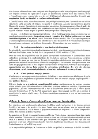 - en Afrique sub-saharienne, nous romprons avec la pratique actuelle marquée par un soutien appuyé
aux régimes douteux du « pré-carré » et par un paternalisme d'antan. Loin des oripeaux de la
« Francafrique », nous voulons bâtir avec les pays d’Afrique sub-saharienne, dans leur diversité, une
coopération fondée sur l'égalité, la confiance et la solidarité.
- Dans le Monde arabe, nous abandonnerons une politique construite pour l’essentiel sur une vision
sécuritaire. Cette approche est frileuse, choquante et insuffisante. Au cœur des révolutions pour la
liberté, elle a nourri frustrations et rancœurs dans les opinions des pays concernés. Dans le cadre de
notre projet euro-méditerranéen, nous proposerons un objectif global de convergence économique,
sociale, culturelle au sein duquel la question démocratique aura toute sa place.
- En Asie – où la France est tragiquement absente – et en Amérique latine, nous nouerons avec les
grands puissances émergentes des partenariats qui respectent à la fois leur poids nouveau, leurs
ambitions légitimes et les nôtres. Aussi, la relation franco-chinoise, faite d’à-coups dangereux et
d’une incompréhension réciproque, sera refondée sur la base du respect et du renforcement des règles
internationales, mais aussi sur la défense des principes démocratiques qui sont les nôtres.

      5.3.2    Le combat contre la faim et pour la sécurité alimentaire
La sécurité des approvisionnements alimentaires est un droit : nous demanderons son inscription dans
la Charte des Nations unies. Ce droit devra être garanti : à l'ONU, au G20, à l'OMC.
Dans le cadre des négociations sur les grands déséquilibres économiques et commerciaux, nous
défendrons le principe de la « relocalisation » des productions agricoles. Nous pensons que les terres
cultivables des pays les plus pauvres doivent être destinées prioritairement aux cultures vivrières
permettant d’assurer l’autosuffisance alimentaire des peuples. Concrètement, nous proposerons, aux
côtés des pays producteurs, la mise en place de mécanismes de régulation protecteurs pour ces pays :
reconstitution des stocks, lutte contre la spéculation, stabilisation des prix des denrées
alimentaires, encadrement et régulation des achats internationaux de terres agricoles.

      5.3.3    L'aide publique aux pays pauvres
Conformément aux engagements internationaux de la France, nous substituerons à la logique de prêts
– corollaire des « programmes d'ajustement structurels » dont ont souffert les pays les plus pauvres –
une politique de dons.
Elle sera fondée sur le principe de « conditionnalité sociale » qui impose que les sommes engagées
soient utilisées pour l'élévation effective (éducation, systèmes sociaux et sanitaires, logement) des
populations. Ces dons seront renforcés sur la base d’un calendrier précis afin que la France puisse
respecter l’objectif des 0,7 % du PNB auquel notre pays s’était engagé en 2003 et en mettant à
contribution le secteur privé à travers des financements innovants comme la taxe sur les transactions
financières.

6 Doter	
  la	
  France	
  d'une	
  vraie	
  politique	
  pour	
  son	
  immigration	
  
Les migrations sont un phénomène planétaire. Au 21ème siècle, les hommes et les femmes, comme
les idées, les biens et les services, circulent. Aucun pays, aucune région, n'est en marge de cette
mobilité. On estime à 3 % la part de la population mondiale en migration – la France compte elle-
même deux millions et demi d'expatriés.
La question qui devrait préoccuper les responsables de l'Etat est donc : comment faire face à cette
réalité mondiale ? Autrement dit, comment mettre en place une politique migratoire nationale qui soit
utile à la France, à son économie mais pas seulement, aux migrants eux-mêmes qui sont des
personnes avant tout, à l'Europe sans laquelle rien n'est durablement possible, aux pays d'origine dont
le développement est la clé à long terme.
A la responsabilité politique, N. Sarkozy et la droite ont préféré la polémique à finalité électorale.
 