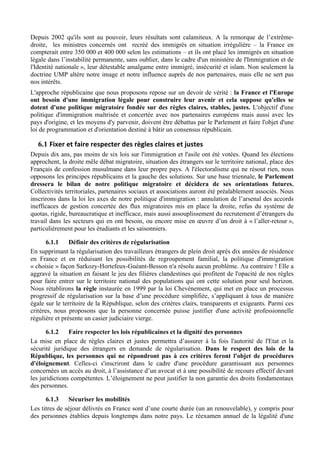 Depuis 2002 qu'ils sont au pouvoir, leurs résultats sont calamiteux. A la remorque de l’extrême-
droite, les ministres concernés ont recréé des immigrés en situation irrégulière – la France en
compterait entre 350 000 et 400 000 selon les estimations – et ils ont placé les immigrés en situation
légale dans l’instabilité permanente, sans oublier, dans le cadre d'un ministère de l'Immigration et de
l'Identité nationale », leur détestable amalgame entre immigré, insécurité et islam. Non seulement la
doctrine UMP altère notre image et notre influence auprès de nos partenaires, mais elle ne sert pas
nos intérêts.
L'approche républicaine que nous proposons repose sur un devoir de vérité : la France et l'Europe
ont besoin d'une immigration légale pour construire leur avenir et cela suppose qu'elles se
dotent d'une politique migratoire fondée sur des règles claires, stables, justes. L'objectif d'une
politique d'immigration maîtrisée et concertée avec nos partenaires européens mais aussi avec les
pays d'origine, et les moyens d'y parvenir, doivent être débattus par le Parlement et faire l'objet d'une
loi de programmation et d'orientation destiné à bâtir un consensus républicain.

   6.1 Fixer	
  et	
  faire	
  respecter	
  des	
  règles	
  claires	
  et	
  justes	
  
Depuis dix ans, pas moins de six lois sur l'immigration et l'asile ont été votées. Quand les élections
approchent, la droite mêle débat migratoire, situation des étrangers sur le territoire national, place des
Français de confession musulmane dans leur propre pays. A l'électoralisme qui ne résout rien, nous
opposons les principes républicains et la gauche des solutions. Sur une base triennale, le Parlement
dressera le bilan de notre politique migratoire et décidera de ses orientations futures.
Collectivités territoriales, partenaires sociaux et associations auront été préalablement associés. Nous
inscrirons dans la loi les axes de notre politique d'immigration : annulation de l’arsenal des accords
inefficaces de gestion concertée des flux migratoires mis en place la droite, refus du système de
quotas, rigide, bureaucratique et inefficace, mais aussi assouplissement du recrutement d’étrangers du
travail dans les secteurs qui en ont besoin, ou encore mise en œuvre d’un droit à « l’aller-retour »,
particulièrement pour les étudiants et les saisonniers.

       6.1.1    Définir des critères de régularisation
En supprimant la régularisation des travailleurs étrangers de plein droit après dix années de résidence
en France et en réduisant les possibilités de regroupement familial, la politique d'immigration
« choisie » façon Sarkozy-Hortefeux-Guéant-Besson n'a résolu aucun problème. Au contraire ! Elle a
aggravé la situation en faisant le jeu des filières clandestines qui profitent de l'opacité de nos règles
pour faire entrer sur le territoire national des populations qui ont cette solution pour seul horizon.
Nous rétablirons la règle instaurée en 1999 par la loi Chevènement, qui met en place un processus
progressif de régularisation sur la base d’une procédure simplifiée, s’appliquant à tous de manière
égale sur le territoire de la République, selon des critères clairs, transparents et exigeants. Parmi ces
critères, nous proposons que la personne concernée puisse justifier d'une activité professionnelle
régulière et présente un casier judiciaire vierge.

       6.1.2    Faire respecter les lois républicaines et la dignité des personnes
La mise en place de règles claires et justes permettra d’assurer à la fois l'autorité de l'Etat et la
sécurité juridique des étrangers en demande de régularisation. Dans le respect des lois de la
République, les personnes qui ne répondront pas à ces critères feront l'objet de procédures
d'éloignement. Celles-ci s'inscriront dans le cadre d'une procédure garantissant aux personnes
concernées un accès au droit, à l’assistance d’un avocat et à une possibilité de recours effectif devant
les juridictions compétentes. L’éloignement ne peut justifier la non garantie des droits fondamentaux
des personnes.

      6.1.3    Sécuriser les mobilités
Les titres de séjour délivrés en France sont d’une courte durée (un an renouvelable), y compris pour
des personnes établies depuis longtemps dans notre pays. Le réexamen annuel de la légalité d'une
 