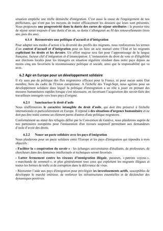 situation empêche une réelle démarche d'intégration. C'est aussi la cause de l'engorgement de nos
préfectures, qui n'ont pas les moyens de traiter efficacement les dossiers qui leurs sont présentés.
Nous proposons une progressivité dans la durée des cartes de séjour attribuées : le premier titre
de séjour serait toujours d’une durée d’un an, sa durée s’allongerait au fil des renouvellements (trois
ans, puis dix ans).
       6.1.4 Reconstruire une politique d’accueil et d’intégration
Pour adapter nos modes d’action à la diversité des profils des migrants, nous renforcerons les termes
d’un contrat d’accueil et d’intégration pour en faire un acte mutuel entre l’Etat et les migrants
explicitant les droits et les devoirs. Un effort majeur sera fait pour l’apprentissage de la langue
française, facteur clef d’intégration et d’émancipation. L’instauration du droit de vote et d'éligibilité
aux élections locales pour les étrangers en situation régulière résidant dans notre pays depuis au
moins cinq ans favorisera la reconnaissance politique et sociale, ainsi que la responsabilité qui va
avec.

   6.2 Agir	
  en	
  Europe	
  pour	
  un	
  développement	
  solidaire	
  
Il n'y aura pas de politique des flux migratoires efficace pour la France, ni pour aucun autre Etat
membre, hors du cadre de l'Union européenne. A l'échelle des Vingt-Sept, nous agirons pour un
développement solidaire dans lequel la politique d'immigration a un rôle à jouer en prenant des
mesures humanitaires rapides lorsque c'est nécessaire, en favorisant l’acquisition des savoir-faire des
travailleurs immigrés vers leurs pays d’origine.

      6.2.1     Sanctuariser le droit d’asile
Nous réaffirmerons le caractère intangible du droit d’asile, qui doit être préservé à l'échelle
internationale et particulièrement en Europe. Il répond à des situations d'urgence humanitaire et ne
doit pas être traité comme un élément parmi d'autres d'une politique migratoire.
Conformément au statut des réfugiés défini par la Convention de Genève, nous plaiderons auprès de
nos partenaires européens pour l'instauration d'un recours suspensif permettant aux demandeurs
d’asile d’avoir des droits.

      6.2.2  Nouer un pacte solidaire avec les pays d'émigration
Nous plaiderons pour un pacte solidaire entre l'Europe et les pays d'émigration qui répondra à trois
objectifs :
- Faciliter la « coopération du savoir » : les échanges universitaires d'étudiants, de professeurs, de
chercheurs dans des domaines intellectuels et techniques seront favorisés.
- Lutter fermement contre les réseaux d’immigration illégale, passeurs, « patrons voyous »,
« marchands de sommeil », et plus généralement tous ceux qui exploitent les migrants illégaux et
toutes les formes de trafic et de corruption dans la délivrance de visas.
- Réorienter l’aide aux pays d'émigration pour privilégier les investissements actifs, susceptibles de
développer le marché intérieur, de renforcer les infrastructures essentielles et de déclencher des
dynamiques positives.
 