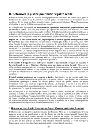 II-­‐	
  Retrouver	
  la	
  justice	
  pour	
  bâtir	
  l’égalité	
  réelle	
  
Rendre la société plus juste est au cœur de l'engagement des socialistes. Au 20ème siècle, grâce à
l’extension des droits et de la protection sociale, grâce à l’amélioration de l’éducation et des
conditions de vie, grâce aux luttes populaires, des avancées ont été réalisées. Malgré la persistance
d'inégalités, la marche de l'histoire était celle du progrès.
Ce n’est plus vrai aujourd’hui. La mondialisation a provoqué dans tous les pays développés une
division de la société : d’un côté, une minorité qui a profité des nouveaux flux mondiaux, de l'autre,
une majorité précarisée, soumise aux dégâts combinés de la désindustrialisation, de la vie chère, de la
relégation individuelle et du séparatisme territorial. Cette dégradation est à l’origine du malaise qui
mine les sociétés européennes, mais la société française est plus déstabilisée que d'autres.
Depuis 2002 et plus encore depuis 2007, la politique de la droite a aggravé les inégalités et accru
les injustices. Les écarts de revenus se sont creusés entre les plus riches et les autres, sous l'effet
d'une fiscalité favorable aux plus riches. Les ressources des collectivités locales ont été asséchées
alors qu'elles sont le bouclier social de la population et le principal investisseur public auprès des
entreprises. Les lieux et les liens de la solidarité ont été abîmés, qu'il s'agisse des services publics ou
des associations. Les suppressions par dizaines de milliers de postes dans la fonction publique ont été
désastreuses : comment améliorer la performance scolaire de nos enfants avec moins de professeurs ?
Comment garantir l'accès aux soins sur l'ensemble du territoire avec moins de personnels à l'hôpital ?
Comment réduire l'insécurité avec moins de policiers et de gendarmes ? Comment rendre la justice de
façon sereine et rapide avec moins de magistrats et greffiers ?
Cette réalité de l’injustice dans notre pays nourrit le ressentiment à l’égard du système et
favorise le repli sur soi et l'égoïsme. Elle jette notre pays dans une crise d’avenir. Alors que les
défis sont immenses pour redresser notre pays, l'absence de justice compromet le sursaut. Il ne peut y
avoir de redressement national si c'est toujours aux mêmes qu'il est demandé d'en supporter le poids
et le prix. Là est la marque du sarkozysme : pour quelques-uns, les bénéfices, pour tous les autres, les
sacrifices.
L'intérêt général commande de retrouver la justice. Sans justice, pas de progrès social. Sans
justice, pas d'envie personnelle de participer à un projet collectif. Sans justice, pas d'économie
durablement dynamique. Combler les déficits publics, casser les ghettos urbains ou encore
moderniser l'Etat – ces chantiers exigeront des efforts. Les Français le savent et y sont prêts, à
condition que ces efforts soient équitablement répartis : entre les individus, entre les territoires, entre
les générations. Cet esprit de justice est le nôtre.
Une société juste, c’est une société qui donne sa chance à chacun, d’abord par l’éducation et le
soutien à la jeunesse. C’est une société de droits, qui donne accès au logement, à la santé, aux biens
essentiels que sont l'eau, l'énergie, la mobilité, mais aussi à la culture et aux loisirs. C’est une société
où chacun contribue selon ses moyens grâce à une fiscalité simple et progressive. C’est une société
où la puissance publique réhabilitée, conjuguant efficacité et proximité, est le garant de la République
au quotidien face aux injustices et à la marchandisation de la vie.

1 Donner	
  un	
  avenir	
  à	
  la	
  jeunesse,	
  préparer	
  l’avenir	
  grâce	
  à	
  la	
  jeunesse	
  
L’éducation est une des préoccupations majeures des Français. Alors que le chômage touche d’abord
ceux qui n’ont pas de qualification, la part des laissés de côté du système éducatif s'accroît. Les
diplômés de l’université peinent souvent eux aussi à trouver un emploi. De récentes enquêtes
internationales ont indiqué des résultats inquiétants en matière d'apprentissage des savoirs de base. Il
est de plus en plus difficile de parler d’une éducation vraiment nationale : l’école publique se
fragmente de plus en plus, dans l’enseignement scolaire comme dans le supérieur.
                                                       29
 