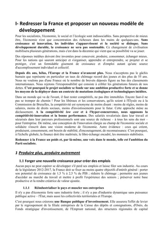 I-­‐	
  Redresser	
  la	
  France	
  et	
  proposer	
  un	
  nouveau	
  modèle	
  de	
  
      développement	
  
Pour les socialistes, l'économie, le social et l’écologie sont indissociables. Sans perspective de mieux
être, l'économie n'est que concentration des richesses dans les mains de quelques-uns. Sans
croissance ni innovation, les individus s'appauvrissent et la société se disloque. Sans
développement durable, la croissance ne sera pas soutenable. Ce changement de civilisation
mobilisera plusieurs générations, mais c'est dans la décennie qui vient que sa possibilité va se jouer.
Des réponses inédites doivent être inventées pour concevoir, produire, consommer, échanger mieux.
Pour les nations qui sauront anticiper et s'organiser, apprendre et entreprendre, se projeter et se
protéger, c'est un formidable gisement de croissance et d'emploi autant qu'une source
d'accomplissement individuel et collectif.
Depuis dix ans, hélas, l'Europe et la France n'avancent plus. Nous n'acceptons pas le gâchis
humain que représente en particulier un taux de chômage record des jeunes et des plus de 55 ans.
Nous ne voulons pas d'une France où le nombre de brevets déposés figure au bas des classements
internationaux. Nous rejetons l'irresponsabilité qui consiste à cribler les générations futures de nos
dettes. C'est pourquoi le projet socialiste se fonde sur une ambition productive forte et se donne
les moyens de la déployer dans un contexte de mutations écologiques et technologiques inédites.
Dans un monde qui va de l'avant, il faut rester compétitifs, ne pas être immobiles. Encore faut-il ne
pas se tromper de chemin ! Pour les libéraux et les conservateurs, qu'ils soient à l'Élysée ou à la
Commission de Bruxelles, la compétitivité est synonyme de moins disant : moins de règles, moins de
salaires, moins de droits sociaux, moins d'investissements pour le futur. Cette approche mène au
déclassement. A la compétitivité low cost et à l'hyper-concurrence, nous opposons la
compétitivité-innovation et la bonne performance. Des salariés revalorisés dans leur travail et
sécurisés dans leur parcours professionnels sont une source de richesse – à tous les sens du mot –
pour l'entreprise. De même, une conception de l'innovation élargie au champ de l'économie sociale et
solidaire s'inscrit dans une vision moderne de l'économie. Autre évidence : ceux qui créent,
produisent, consomment, ont besoin de stabilité, d'encouragement, de reconnaissance. C'est pourquoi,
à l'échelle globale, la finance doit être maîtrisée, le libre-échange encadré, les monnaies stabilisées.
Redonner à la France un poids et, par là-même, une voix dans le monde, telle est l'ambition du
Parti socialiste.

1 Produire	
  plus,	
  produire	
  autrement	
  
   1.1 Forger	
  une	
  nouvelle	
  croissance	
  pour	
  créer	
  des	
  emplois	
  
Aucun pays ne peut espérer se développer s'il perd ses emplois et laisse filer son industrie. Au cours
de la législature 2012-2017, la France doit se fixer au moins quatre objectifs d'intérêt général : porter
son potentiel de croissance de 1,5 % à 2,5 % du PIB ; réduire le chômage ; permettre aux jeunes
d'accéder au marché du travail et mettre à profit l'expérience des seniors ; préserver notre base
productive et la rendre créatrice de valeur ajoutée.

       1.1.1    Réindustrialiser le pays et muscler nos entreprises
Il n'y a pas d'économie forte sans industrie forte ; il n'y a pas d'industrie dynamique sans puissance
publique active – l'État, mais aussi les collectivités territoriales et l'Europe.
C'est pourquoi nous créerons une Banque publique d’investissement. Elle assurera l'effet de levier
par le regroupement de la filiale entreprises de la Caisse des dépôts et consignations, d'Oséo, du
Fonds stratégique d'investissement, de l'Emprunt national, des structures régionales de capital
 