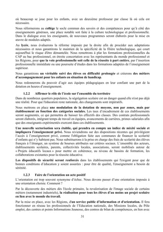où beaucoup se joue pour les enfants, avec un deuxième professeur par classe là où cela est
nécessaire.
Nous réformerons au collège le socle commun des savoirs et des compétences pour qu’à côté des
enseignements généraux, une place notable soit faite à la culture technologique et professionnelle.
Dans le dialogue avec les enseignants, de nouveaux programmes seront élaborés pour la mise en
œuvre de modules adaptés.
Au lycée, nous évaluerons la réforme imposée par la droite afin de procéder aux adaptations
nécessaires et nous garantirons le maintien de la spécificité de la filière technologique, qui court
aujourd'hui le risque d'être démantelée. Nous remettrons à plat les formations professionnelles du
CAP au bac professionnel, en étroite concertation avec les représentants du monde professionnel et
les Régions, pour que la voie professionnelle soit celle de la réussite à part entière, par l’insertion
professionnelle immédiate ou une poursuite d’études dans les formations adaptées de l’enseignement
supérieur.
Nous garantirons un véritable suivi des élèves en difficulté prolongée et créerons des métiers
d’accompagnement pour les enfants en situation de handicap.
Nous redonnerons du pouvoir d’agir aux équipes pédagogiques en leur confiant une part de la
dotation en heures d’enseignement.

      1.2.2    Affirmer le rôle de l’école sur l’ensemble du territoire
Dans de nombreux quartiers populaires, la ségrégation scolaire est un danger quand elle n'est pas déjà
une réalité. Pour que l'éducation reste nationale, des changements sont impératifs.
Nous mettrons en place une modulation de la dotation de moyens, non par zones, mais par
établissement en fonction des catégories sociales. Les taux d’encadrement de ces établissements
seront augmentés, ce qui permettra de baisser les effectifs des classes. Des contrats professionnels
seront élaborés, intégrant temps de travail en équipes, avancements de carrières, primes salariales afin
que des enseignants expérimentés exercent dans ces établissements.
Une nouvelle sectorisation sera établie, qui prendra en compte un indice de mixité sociale et
impliquera l’enseignement privé. Nous reviendrons sur des dispositions récentes qui privilégient
l’accès à l’enseignement privé, comme l'obligation faite aux communes de financer la scolarité
d’enfants qui n’y habitent pas. Nous substituerons à la prise en charge des frais de scolarité des élèves
français à l’étranger, un système de bourses attribuées sur critères sociaux. L’ensemble des acteurs,
établissements scolaires, parents, collectivités locales, associations, seront mobilisés autour de
« Projets éducatifs locaux » pour mettre en cohérence, au niveau de bassins de formation, les
collaborations existantes pour la réussite éducative.
Les dispositifs de sécurité seront renforcés dans les établissements qui l'exigent pour que de
bonnes conditions d’éducation y soient assurées : pour être de qualité, l'enseignement a besoin de
sérénité.

      1.2.3    Faire de l’orientation un acte positif
L’orientation est trop souvent synonyme d’échec. Nous devons passer d’une orientation imposée à
une orientation choisie. Comment ?
Par la découverte des métiers dès l'école primaire, la revalorisation de l'image sociale de certains
métiers (notamment industriels), la réalisation pour tous les élèves d’au moins un projet scolaire
en lien avec le monde du travail.
Par la mise en place, avec les Régions, d'un service public d’information et d'orientation. Il fera
fonctionner en réseau les professionnels de l’Education nationale, des Missions locales, du Pôle
emploi, des centres et points Informations Jeunesse, des centres de bilan de compétences, en lien avec

                                                   31
 