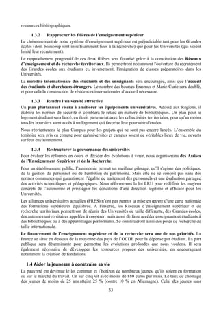ressources bibliographiques.

      1.3.2     Rapprocher les filières de l’enseignement supérieur
Le cloisonnement de notre système d’enseignement supérieur est préjudiciable tant pour les Grandes
écoles (dont beaucoup sont insuffisamment liées à la recherche) que pour les Universités (qui voient
limité leur recrutement).
Le rapprochement progressif de ces deux filières sera favorisé grâce à la constitution des Réseaux
d’enseignement et de recherche territoriaux. Ils permettront notamment l'ouverture du recrutement
des Grandes écoles aux étudiants et, inversement, l'intégration de classes préparatoires dans les
Universités.
La mobilité internationale des étudiants et des enseignants sera encouragée, ainsi que l’accueil
des étudiants et chercheurs étrangers. Le nombre des bourses Erasmus et Marie-Curie sera doublé,
et pour cela la construction de résidences internationales d’accueil nécessaire.

      1.3.3    Rendre l’université attractive
Un plan pluriannuel visera à améliorer les équipements universitaires. Adossé aux Régions, il
établira les normes de sécurité et comblera le retard en matière de bibliothèques. Un plan pour le
logement étudiant sera lancé, en étroit partenariat avec les collectivités territoriales, pour qu'au moins
tous les boursiers aient accès à un logement qui favorise leur poursuite d'études.
Nous réorienterons le plan Campus pour les projets qui ne sont pas encore lancés. L’ensemble du
territoire sera pris en compte pour qu'universités et campus soient de véritables lieux de vie, ouverts
sur leur environnement.

      1.3.4   Restructurer la gouvernance des universités
Pour évaluer les réformes en cours et décider des évolutions à venir, nous organiserons des Assises
de l’Enseignement Supérieur et de la Recherche.
Pour un établissement public, l’autonomie permet un meilleur pilotage, qu'il s'agisse des politiques,
de la gestion du personnel ou de l'entretien du patrimoine. Mais elle ne se conçoit pas sans des
normes communes qui garantissent l’égalité de traitement des personnels et une évaluation partagée
des activités scientifiques et pédagogiques. Nous réformerons la loi LRU pour redéfinir les moyens
concrets de l’autonomie et privilégier les conditions d'une direction légitime et efficace pour les
Universités.
Les alliances universitaires actuelles (PRES) n’ont pas permis la mise en œuvre d'une carte nationale
des formations supérieures équilibrée. A l'inverse, les Réseaux d’enseignement supérieur et de
recherche territoriaux permettront de réunir des Universités de taille différente, des Grandes écoles,
des antennes universitaires appelées à coopérer, mais aussi de faire accéder enseignants et étudiants à
des bibliothèques ou à des appareillages performants. Se constitueront ainsi des pôles de recherche de
taille internationale.
Le financement de l’enseignement supérieur et de la recherche sera une de nos priorités. La
France se situe en dessous de la moyenne des pays de l’OCDE pour la dépense par étudiant. La part
publique sera déterminante pour permettre les évolutions profondes que nous voulons. Il sera
également nécessaire de développer les ressources propres des universités, en encourageant
notamment la création de fondations.

   1.4 Aider	
  la	
  jeunesse	
  à	
  construire	
  sa	
  vie	
  	
  
La pauvreté est devenue le lot commun et l’horizon de nombreux jeunes, qu'ils soient en formation
ou sur le marché du travail. Un sur cinq vit avec moins de 880 euros par mois. Le taux de chômage
des jeunes de moins de 25 ans atteint 25 % (contre 10 % en Allemagne). Celui des jeunes sans
                                                                  33
 