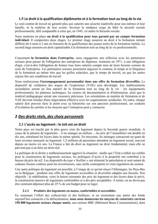 1.5 Le	
  droit	
  à	
  la	
  qualification	
  diplômante	
  et	
  à	
  la	
  formation	
  tout	
  au	
  long	
  de	
  la	
  vie	
  
Le seul contrat de travail ne garantit plus aux salariés une sécurité matérielle pour eux-mêmes et leur
famille, ni la maîtrise de leur avenir. Inverser la tendance exige de bâtir la sécurité sociale
professionnelle, défi comparable à celui qui, en 1945, vit naître la Sécurité sociale.
Nous mettrons en place un droit à la qualification pour tous garanti par un compte formation
individuel. Il comportera deux étages. Le premier étage assurera un droit à la formation initiale
différée de 6 mois à 2 ans en fonction de la qualification des jeunes sortis de la formation initiale. Le
second étage assurera un droit capitalisable à la formation tout au long de la vie professionnelle.


Concernant la formation dans l'entreprise, nous engagerons une réflexion avec les partenaires
sociaux pour passer de l'obligation des entreprises de dépenser, instaurée en 1971, à une obligation
d'agir, c'est-à-dire l'obligation de former tous leurs salariés compte tenu de leurs besoins comme de
ceux de l'entreprise. Les partenaires sociaux pourraient négocier le contenu, le temps et la fréquence
de la formation au même titre que les grilles salariales, que le temps de travail, ou que les autres
enjeux liés aux conditions de travail.
Nous renforcerons l'accompagnement personnalisé dans une offre de formation diversifiée. Le
dispositif de validation des acquis de l'expérience (VAE) sera développé. Les établissements
secondaires seront un lieu naturel de la formation tout au long de la vie : les équipements
professionnels, les plateaux techniques, les centres de documentation et d'information, ainsi que le
matériel pédagogique seront une ressource précieuse. Les orientations en matière de formation et de
VAE devront résulter d'une négociation effective avec les organisations syndicales. En outre, chaque
salarié doit pouvoir faire le point avec sa hiérarchie sur son parcours professionnel, ses souhaits
d’évolution de carrière et les moyens que l’entreprise peut y consacrer.

2 Des	
  droits	
  réels,	
  des	
  choix	
  personnels	
  
   2.1 L’accès	
  au	
  logement	
  :	
  le	
  toit	
  est	
  un	
  droit	
  
Notre pays est touché par la plus grave crise du logement depuis la Seconde guerre mondiale. A
cause de la pénurie de logements – il en manque un million –, les prix de l’immobilier ont doublé en
dix ans, entraînant les loyers dans la même spirale. En moyenne, les ménages consacrent un quart de
leurs revenus mensuels au logement. 1,2 millions de personnes attendent un logement social, souvent
depuis au moins six ans. La France a fait du droit au logement un droit fondamental, mais elle ne
parvient pas à en faire un droit réel.
La politique de la droite a malheureusement aggravé la situation : tandis que l’Etat a réduit ses crédits
pour la construction de logements sociaux, les politiques d’accès à la propriété ont contribué à la
hausse du prix du m2. Les dispositifs du type « Scellier » ont alimenté la spéculation et sont autant de
cadeaux fiscaux coûteux pour les investisseurs, sans réelle contrepartie ni vraie régulation du secteur.
Une autre politique du logement est possible, à l’image de ce qu'ont réussi l'Allemagne, les Pays-Bas
ou la Belgique : produire une offre de logements accessibles et diversifiés adaptée aux besoins. Nos
objectifs : la stabilisation, voire la baisse raisonnée des prix du logement et des loyers dans le privé,
la construction massive de logements confortables et à des prix acceptables. A terme, on ne devra pas
être contraint dépenser plus de 25 % de son budget pour se loger.

     2.1.1    Produire des logements en masse, confortables et accessibles
En soutenant l’effort des collectivités et des bailleurs, et en réorientant une partie des fonds
aujourd’hui consacrés à la défiscalisation, nous nous donnerons les moyens de construire environ
150 000 logements sociaux chaque année, aux normes BBC (Bâtiment Basse Consommation), dont
                                                                   35
 