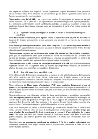 une proportion suffisante sera adaptée à l’accueil de personnes en perte d'autonomie. Pour garantir la
mixité sociale, l’effort devra être ciblé sur les communes qui ont peu de logements sociaux et où les
besoins apparaissent les plus importants.
Nous renforcerons la loi SRU : les exigences en matière de construction de logements sociaux
seront étendues à 25 % (dont 15 % de logements très sociaux) et élargies aux espaces périurbains.
Les communes contrevenantes seront lourdement pénalisées. Un quota de logements sociaux sera
également imposé dans chaque nouveau projet de construction, à partir d’un certain nombre de
logements.

      2.1.2   Agir sur l'ancien pour réguler le marché et rendre le foncier disponible pour
         construire
Pour favoriser la construction, nous agirons contre la spéculation sur les prix des terrains : la
taxation des terrains constructibles et non construits sera alourdie et les moyens de préemption
renforcés.
Pour éviter que des logements restent vides, nous élargirons la taxe sur les logements vacants à
l’ensemble des agglomérations situées dans les zones de pénurie. Les préfets useront de leur droit de
réquisition des logements vacants.
Nous mettrons en place un encadrement des loyers à la location et à la première relocation,
pour que les augmentations entre deux locataires ne soient pas déconnectées de l’évolution des
revenus de ménages. Les propriétaires seront tenus de souscrire une garantie contre les impayés de
loyer, évitant au candidat à un logement d’apporter une caution personnelle.
Nous améliorerons le bâti existant en renforçant le dispositif A.N.A.H. pour la réhabilitation des
logements anciens qui se dégradent faute de moyens des propriétaires modestes, en relevant le
plafond des aides et en simplifiant les procédures d’attribution.

       2.1.3   Une ville pour vivre, une ville à vivre
Cette offre nouvelle de logements s'inscrira dans le cadre de la ville globale et durable. Réinventer la
ville, c'est construire une ville dense, intense, mais aussi verte. Il faudra assurer la mixité des
fonctions (logement, commerces, services, entreprises, transports collectifs) et la mixité sociale dans
un même mouvement, tout en économisant l’espace et les ressources.
Nous utiliserons les Plans locaux d'urbanisme (PLU) pour maîtriser l’étalement urbain et
préserver les espaces naturels. Les constructions autour des nœuds de transport seront confortées. A
l'inverse, celles qui sont situées à distance d’une gare, d’une école, ou d’un ensemble de commerces,
seront limitées.
Nous transformerons nos villes pour en faire des lieux aussi agréables et accueillants que possible
avec des espaces publics de qualité. Parce qu'ils sont des lieux de rencontre et d’échanges, ils
doivent être au cœur des politiques publiques de la ville. L’appel à des concepteurs, paysagistes et
designers doit devenir la règle. Les habitants et les usagers devront être davantage associés à la
conception et à l'animation des espaces qu'ils habitent et font vivre au quotidien.
Il en va de même pour les jardins et réserves vertes qui seront mieux insérés dans le cœur de nos
villes. La biodiversité des villes est riche, il faut la préserver. C'est pourquoi, en même temps que
sera pénalisée la sous-densité, le droit à construire sera assorti d’une obligation de réserve
verte. Des parcs, des forêts, des espaces consacrés à l'agriculture seront créés. Dans le cadre des
petites parcelles, ces réserves pourront être mutualisées à l’échelle des lotissements, voire des
quartiers.
Nous lancerons un programme mobilisant au minimum 5 % de la surface urbanisable des
communes, consacrés à des projets créatifs, utiles à la collectivité, améliorant le cadre de vie ou
rapprochant les habitants.
                                                36
 