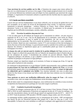 Nous ouvrirons les services publics sur la ville, à l'intention des usagers pour mieux utiliser les
lieux de vie et décloisonner les services et les usages. Il faut rompre progressivement avec le modèle
un service/un bâtiment/une institution pour privilégier les lieux populaires qui autorisent des usages
multiples. L’organisation d’événements culturels ou sportifs doit être facilitée dans les espaces public
et collectifs.

   2.2 L’accès	
  aux	
  biens	
  essentiels	
  
L'accès réel aux services fondamentaux et aux biens collectifs, avec un niveau de qualité élevé et un
prix acceptable, est un indice du niveau de développement d'une société. La régression actuelle –
notamment la précarité énergétique – renforce l'injustice en France. Nous voulons défendre et
pérenniser l’accès à ces biens rares et essentiels, et d'abord pour les personnes ou les groupes
fragilisés par les difficultés économiques, sociales, culturelles, sanitaires.

      2.2.1     Favoriser la maîtrise citoyenne de l’eau
L’eau est chère pour les 40 millions de Français qui la consomment au robinet : son prix moyen a
augmenté de 40 % en 15 ans ! Sur les 96 départements de la métropole, seuls moins de 20sont
desservis, en permanence et pour la totalité de leur population, par une eau conforme à la
réglementation sur les pesticides. Plus de la moitié du territoire est classée en « zone vulnérable »
pour les nitrates. Quant aux eaux souterraines, à peine 15 % sont recensées en bon état écologique et
moins d'un tiers en bon état chimique. Le gouvernement actuel se satisfait d’un système qui conduit à
dépenser des fortunes en dépollution (payée par le contribuable) plutôt que traiter les problèmes
écologiques à la source.
La hausse du coût est souvent aussi le résultat de la gestion déléguée de l’eau soutenue par la
droite. Usagers et collectivités payent plus cher en l’absence de transparence dans la fixation des prix
par les entreprises du secteur. L’encadrement des contrats est souvent déficient. Depuis 2002,
l’ingénierie publique a été détruite, ce qui a affaibli le soutien de l’Etat aux élus locaux soucieux de
contrôler les pratiques ou de passer en régie publique.
Pourtant, malgré une répartition inégale sur le territoire, la France ne manque pas d’eau. Il s’agit de
mieux gérer et préserver cette ressource.
En renforçant la décentralisation et en privilégiant l’échelle intercommunale, nous souhaitons revoir
la gouvernance de l’eau tout en réaffirmant le rôle essentiel des Agences de l’Eau, en révisant
leur périmètre quand celui-ci ne correspond pas à un bassin hydrographique. Le retour en régie pour
les collectivités qui le souhaitent sera facilité. Une structure nationale sera mise en place pour
former les élus locaux et leur donner une boîte à outils utile dans leurs relations avec les entreprises
délégataires.
Nous mettrons en œuvre une tarification différenciée selon les usages de l’eau : elle restera
accessible à tous, mais ses usages non fondamentaux seront davantage coûteux.
Afin de lutter contre les comportements dangereux, nous renforcerons les contrôles et nous reverrons
la répartition du financement de la politique de l’eau entre usagers et pollueurs.

      2.2.2   Combattre la précarité énergétique
3,5 millions de ménages consacrent plus de 10 % de leurs revenus à leurs factures d’énergie. Entre
2005 et 2010, les tarifs réglementés d’électricité ont augmenté de plus de 10 % pour les ménages. Au
cours des cinq dernières années, les tarifs du gaz naturel ont augmenté de plus de 60 % – dont 21 %
en 2010 ! Faute de paiement, EDF procède à 100 000 coupures chaque année, sans trêve hivernale.
Le matraquage tarifaire semble programmé avec le consentement de la droite : EDF envisageraient
une hausse du prix de l'électricité pouvant aller jusqu'à 40 % dans les cinq ans à venir. C'est
inacceptable. La hausse des cours mondiaux ne suffit pas à expliquer cette aggravation de la situation

                                                   37
 