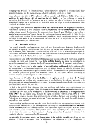 énergétique des Français : la libéralisation du secteur énergétique a amplifié la hausse des prix pour
les particuliers sans que des mécanismes de solidarité suffisants soient mis en place.
Nous refusons cette dérive. L’énergie est un bien essentiel qui doit faire l’objet d’une vaste
politique de redistribution afin de protéger les plus faibles. La France dispose de coûts de
production de l’électricité suffisamment bas pour engager un plan d’éradication de la précarité
énergétique, appuyé sur la tarification de l’électricité selon les usages et sur l’investissement dans
l’isolation de l’habitat ancien.
C’est pourquoi nous adopterons une tarification de l’électricité selon les usages (indispensables,
confortables, superflus) et nous lancerons un vaste programme d’isolation thermique de l’habitat
ancien afin de garantir la réalisation des engagements du Grenelle pour l’habitat, en particulier «
réduire les consommations d’énergie du parc des bâtiments existants d’au moins 38 % d’ici à 2020 ».
Le plus rapidement possible, 70 000 logements sociaux HLM, parmi les moins performants au plan
thermique seront portés à une consommation maximale de 150 kW hep/m²/an, en favorisant le
recours accru aux énergies renouvelables.

      2.2.3    Assurer les mobilités
Pour obtenir un emploi puis le conserver, pour avoir une vie sociale, pour vivre, tout simplement, il
faut pouvoir se déplacer. La mobilité est donc un droit que les pouvoirs publics doivent promouvoir
dans un souci de justice sociale et d’égalité territoriale. Les collectivités locales dirigées par la gauche
y travaillent activement. Mais la hausse du prix des carburants et le sous-investissement de l’Etat
dans les transports collectifs limitent ce droit à la mobilité.
Nous assurerons donc la liberté fondamentale de circuler en la conciliant avec la maîtrise de ses effets
polluants. La France doit prendre le virage de la mobilité durable qui passe par une attractivité
accrue des modes de transports doux et collectifs par rapport aux modes de transports plus polluants.
Pour cela, nous favoriserons la mise en place d’une tarification multimodale intégrant l’ensemble
des modes doux et suffisamment intéressante pour décourager l’usage de véhicules polluants. Sera
rétabli un système de bonus-malus perfectionné et étendu. Des critères sociaux, géographiques (avec
une attention particulière portée aux territoires ruraux et aux zones urbaines sensibles) et
environnementaux seront intégrés à une telle tarification.
Nous favoriserons l’amélioration de l’efficacité énergétique et la réduction de l’impact
environnemental du système des transports, par la modernisation des réseaux existants et la
construction de nouveaux réseaux plus performants, l’achat de matériel roulant, le développement des
autoroutes ferroviaires et fluviales, etc.
Le droit à la mobilité doit s’inscrire dans une meilleure articulation entre aménagement des
territoires, urbanisme et transports. Nous développerons les dessertes transversales indispensables à
l’équilibre de notre pays. Nous relancerons le fret ferroviaire, à rebours de la politique actuelle
de la SNCF (fin du wagon isolé, abandon des lignes les moins rentables avec 2 000 à 3 000
kilomètres de voies en moins). Nous conforterons la navigation fluviale pour permettre, à terme,
l’interdiction progressive, en concertation avec l’Union européenne, du transit des poids lourds à
travers le territoire national.
Cette stratégie s’appuiera sur une nouvelle vague de décentralisation accompagnée de moyens pour
les collectivités territoriales, ce qui rendra possible davantage de coordination entre les différents
acteurs des transports que sont représentants élus, opérateurs, agents et citoyens. Avec les autres
Etats membres, nous poursuivrons l’intégration européenne des transports : elle doit être une
priorité d'investissement pour l'Union qui doit se fixer pour ambition de devenir l’économie de la
« mobilité » la plus dynamique et durable au monde.
La recherche de nouveaux modes de financement de la mobilité durable sera l’une de nos
priorités. A l'échelon européen, nous développerons les dispositifs de type Eurovignette 3
                                                    38
 