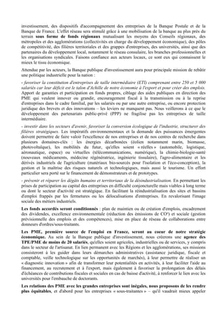 investissement, des dispositifs d'accompagnement des entreprises de la Banque Postale et de la
Banque de France. L'effet réseau sera stimulé grâce à une mobilisation de la banque au plus près du
terrain sous forme de fonds régionaux mutualisant les moyens des Conseils régionaux, des
métropoles et des agglomérations (collectivités en charge du développement économique), des pôles
de compétitivité, des filières territoriales et des grappes d'entreprises, des universités, ainsi que des
partenaires du développement local, notamment le réseau consulaire, les branches professionnelles et
les organisations syndicales. Faisons confiance aux acteurs locaux, ce sont eux qui connaissent le
mieux le tissu économique.
Attendue par les acteurs, la Banque publique d'investissement aura pour principale mission de rebâtir
une politique industrielle pour la nation :
- favoriser la constitution d'entreprises de taille intermédiaire (ETI) comprenant entre 250 et 5 000
salariés car leur déficit est le talon d'Achille de notre économie à l'export et pour créer des emplois.
Apport de garanties et participation en fonds propres, ciblage des aides publiques en direction des
PME qui veulent innover ou grandir, encouragement fiscal à la transmission ou à la reprise
d'entreprises dans le cadre familial, par les salariés ou par une autre entreprise, ou encore protection
juridique des brevets et des innovations – les leviers ne manquent pas. Nous veillerons à ce que le
développement des partenariats public-privé (PPP) ne fragilise pas les entreprises de taille
intermédiaire.
- investir dans les secteurs d'avenir, favoriser la conversion écologique de l'industrie, structurer des
filières stratégiques. Les impératifs environnementaux et la demande des puissances émergentes
doivent permettre de faire valoir l'excellence de nos entreprises et de nos centres de recherche dans
plusieurs domaines-clés : les énergies décarbonées (éolien notamment marin, biomasse,
photovoltaïque), les mobilités du futur, qu'elles soient « réelles » (automobile, logistique,
aéronautique, espace) ou virtuelles (télécommunications, numérique), la chimie-biologie-santé
(nouveaux médicaments, médecine régénératrice, ingénierie tissulaire), l'agro-alimentaire et les
dérivés industriels de l'agriculture (matériaux bio-sourcés pour l'isolation et l'éco-conception), la
gestion et la maîtrise des risques naturels et technologiques, mais aussi le tourisme. Un effort
particulier sera porté sur le financement de démonstrateurs et de prototypes.
- prévenir et réparer les dégâts humains et territoriaux de la désindustrialisation. En permettant les
prises de participation au capital des entreprises en difficulté conjoncturelle mais viables à long terme
ou dont le secteur d'activité est stratégique. En facilitant la réindustrialisation des sites et bassins
d'emploi frappés par les fermetures ou les délocalisations d'entreprises. En revalorisant l'image
sociale des métiers industriels.
Les fonds accordés seront conditionnés : plan de maintien ou de création d'emplois, encadrement
des dividendes, excellence environnementale (réduction des émissions de CO²) et sociale (gestion
prévisionnelle des emplois et des compétences), mise en place de réseau de collaborations entre
donneurs d'ordres/sous-traitants.
Les PME, première source de l'emploi en France, seront au coeur de notre stratégie
économique. Au sein de la Banque publique d'investissement, nous créerons une agence des
TPE/PME de moins de 20 salariés, qu'elles soient agricoles, industrielles ou de services, y compris
dans le secteur de l'artisanat. En lien permanent avec les Régions et les agglomérations, ses missions
consisteront à les guider dans leurs démarches administratives (assistance juridique, fiscale et
comptable, veille technologique sur les opportunités de marchés), à leur permettre de réaliser un
« diagnostic innovation » afin de transformer leur potentialités en activités, à leur faciliter l'aide au
financement, au recrutement et à l'export, mais également à favoriser la prolongation des délais
d'échéances de contributions fiscales et sociales en cas de baisse d'activité, à renforcer le lien avec les
universités pour l'embauche de doctorants.
Les relations des PME avec les grandes entreprises sont inégales, nous proposons de les rendre
plus équitables, et d'abord pour les entreprises « sous-traitantes » – qu'il vaudrait mieux appeler
 