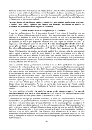 Alors que les nouvelles puissances qui ont émergé, Brésil, Chine et d'autres, se dotent de systèmes de
protection sociale ambitieux, la droite au pouvoir fait opérer à la France un contresens majeur. Un
haut niveau de santé et de qualification, le travail des femmes concilié à une forte natalité, la garantie
d’une parité de niveau de vie entre retraités et actifs, sont autant de conditions d’une société plus juste
et d’atouts pour le redressement national.
La protection sociale ne doit pas reculer. Au contraire, nous voulons qu'elle puisse progresser
et évoluer pour mieux répondre aux besoins des Français, notamment en matière de
prévention, de personnalisation et de perte d’autonomie.

      2.3.1      L’accès à la santé : la carte vitale plutôt que la carte bleue
A juste titre, les Français sont fiers de leur système de santé. A juste raison, ils s'inquiètent pour son
avenir. Les déserts médicaux ont gagné du terrain : dans les campagnes ou dans bien des quartiers
populaires à la périphérie des villes, il n’est pas rare d'attendre six mois ou un an pour obtenir un
rendez-vous chez un spécialiste. L’accès aux généralistes devient difficile. Avec le « reste à charge »
qui augmente, de plus en plus de patients renoncent à se faire soigner ou retardent les soins. Les
inégalités de santé atteignent un niveau intolérable. A 35 ans, un cadre peut s’attendre à vivre dix
ans de plus en bonne santé qu’un ouvrier. A la sortie du collège, la proportion d’enfants
d’ouvriers subissant des problèmes dentaires est 17 fois plus élevée que parmi ceux des cadres.
Depuis 2002, la droite a mis en place une sécurité sociale à deux vitesses : celle des soins courants
(déjà à moitié privatisée) et celle des soins lourds (à ce stade, correctement pris en charge).
Incompatible avec une vraie politique de prévention, cette partition menace le cœur même de la
solidarité : les personnes sans maladie grave, qui ne bénéficient quasiment plus de la prise en charge
de leurs soins courants, risquent de ne plus vouloir financer un système dont elles reçoivent de moins
en moins, et bientôt peut-être plus rien.
Dans ce contexte, l'actuel gouvernement s’obstine à ne pas faire grand-chose pour équilibrer
l’installation des professionnels de santé sur le territoire : pourtant, avec le choc démographique, la
France va perdre un médecin sur dix d’ici 2025. De son côté, l’hôpital public est en grave difficulté.
Mise en concurrence avec les structures privées, doublement du nombre de visites aux urgences faute
de permanences des soins en ville – notamment le soir et les fins de semaine, prise en charge des
malades les plus pauvres qui font ailleurs l'objet de refus, manque de personnel, le risque est grand
d'altérer la qualité de soins et d'accueil parmi les meilleurs au monde. La loi votée par l'UMP au
Parlement a prévu que, d'ici 2018, l'hôpital public sera financé comme les cliniques privées, alors que
celles-ci ont toute liberté pour choisir les secteurs les plus rentables et n’ont pas à assurer
d’interventions non programmées. Au lieu de suivre des choix guidés par l'intérêt général,
l'application aveugle de la « T2A » (Tarification à l’activité) impose partout le rationnement des
moyens.
Pour nous, socialistes, c'est clair : la santé n'est pas un service comme un autre, c'est un droit
fondamental qui ne peut pas être confié au marché. Il est temps de faire appliquer la Constitution
qui proclame que « la Nation garantit à tous la protection de la santé ».
Contrairement au message que martèlent les libéraux, le déficit de l’assurance-maladie n’est pas «
incontrôlable ». Un système solidaire est plus efficace et moins coûteux qu'un système privatisé. Aux
Etats-Unis, où la couverture repose presque entièrement sur des assurances privées, les dépenses de
santé sont les plus importantes au monde pour des performances médiocres. Allons-nous évoluer vers
un tel système au moment où Barack Obama se donne tant de mal pour en sortir les Etats-Unis ?
Surtout, les dépenses de soins et de prévention, en matière de santé, ne doivent pas être considérées
seulement sous un angle comptable. Ces dépenses créent elles-mêmes de la valeur car elles
permettent d'éviter des souffrances, de réduire des incapacités et de gagner des années de vie. Pour
autant, il est légitime et nécessaire de chercher à maîtriser une politique de santé plus efficiente et à la
mettre en oeuvre.
                                                    40
 