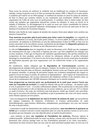 Nous avons les moyens de renforcer la solidarité tout en rétablissant les comptes de l'assurance-
maladie, comme la gauche avait su le faire au tournant des années 2000. L'objectif est à notre portée,
à condition qu'il repose sur un effort partagé. A condition de remettre en cause les rentes de situation,
de faire la chasse aux examens inutiles ou aux traitements mal coordonnés, d'édifier une autre
organisation de l’offre de soins avec les professionnels. A condition, dans le même temps, de faire
reculer des maladies qui augmentent aujourd’hui, comme les allergies, le stress au travail ou la
maladie d’Alzheimer. Le développement de la santé est aussi une source considérable de richesse
collective : nous avons le potentiel industriel, technologique et de services de santé pour en faire un
domaine d’excellence de l’économie française.
Réaliser cette feuille de route suppose de prendre des mesures fortes pour adapter notre système aux
besoins d’aujourd’hui.
Nous mettrons au premier plan la prévention pour lutter contre les inégalités. Les inégalités de
santé se combattent à la racine, dès la plus petite enfance : le service public de la petite enfance et le
recrutement de médecins et d'infirmiers au sein des établissements et dans les PMI, en lien avec les
acteurs associatifs et les travailleurs sociaux, permettront de développer les diagnostics précoces des
troubles du comportement, de l'obésité ou des affections de la vision.
Le rôle de l'alimentation dans les inégalités de santé est désormais avéré. Plutôt que des campagnes
de communication du type « cinq fruits et légumes par jour » qui font culpabiliser les ménages aux
revenus modestes, il faut agir en direction des industries agroalimentaires afin qu'elles améliorent la
composition de leurs produits, qu'elles en retirent les substances néfastes et qu'elles informent
davantage le consommateur. C'est aussi le sens de la mise en place de circuits courts pour les produits
de l'agriculture paysanne que nous organiserons avec les collectivités locales et les organisations
agricoles.
De nombreuses études indiquent que la dégradation de l'environnement contribue au
développement de maladies telles que les allergies, l'asthme, les troubles de la fertilité ou les cancers.
S'il ne faut pas basculer dans un discours catastrophiste laissant croire aux Français qu'ils sont cernés
de menaces mortelles, le principe de prévention impose une évaluation transparente des risques et,
quand le niveau de risque le justifie, de renforcer la réglementation – qu'il s'agisse de l'exposition aux
ondes électromagnétiques, des niveaux d'émissions des téléphones mobiles et des antennes relais, ou
encore de la connaissance des 100 000 substances chimiques sur le marché européen.
Nous proposerons un nouveau pacte aux professionnels de la santé pour assurer l'accès aux
soins sur l'ensemble du territoire. La médecine libérale telle qu’elle se pratique – de manière isolée
et avec le paiement à l’acte – n’est plus suffisamment adaptée. Elle ne permet pas le nécessaire effort
en matière de prévention et elle est désertée par les jeunes médecins, qui ne sont que 10 % à choisir
ce mode d’exercice. Du coup, des territoires sont trop pourvus, tandis que d'autres sont sous-dotés.
Pour que la couverture du territoire soit équilibrée et que la permanence des soins soit mieux assurée,
notre réforme reposera sur trois piliers :
- nous accompagnerons le déploiement sur tout le territoire de maisons de santé, qui accueilleront
des équipes composées de médecins, d’infirmiers et d’autres professionnels de santé
(kinésithérapeutes, sages-femmes, diététiciens, orthophonistes, psychologues, etc) avec une mission
de soins et de prévention ;
- concernant le mode de rémunération des médecins généralistes, nous introduirons le paiement au
forfait qui a vocation à devenir à terme majoritaire pour les soins de premiers recours (c’est le suivi
du patient qui sera rémunéré, avec des objectifs précis en matière de prévention) ;
- nous mettrons en place une régulation de l'installation des médecins. Plusieurs options la
rendront possible : plafonnement dans les zones sur-dotées, comme cela a été fait pour les infirmiers ;
promotion d'un exercice partagé entre un lieu d'installation principal et les zones sous-dotées ;
valorisation du choix d'exercer dans une une zone de santé prioritaire pendant deux ou trois ans à la
                                                   41
 