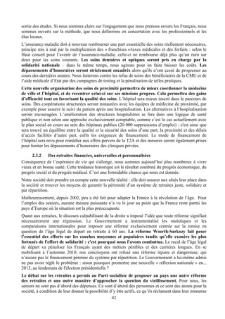 sortie des études. Si nous sommes clairs sur l'engagement que nous prenons envers les Français, nous
sommes ouverts sur la méthode, que nous définirons en concertation avec les professionnels et les
élus locaux.
L’assurance maladie doit à nouveau rembourser une part essentielle des soins réellement nécessaires,
principe mis à mal par la multiplication des « franchises »/taxes médicales et des forfaits : selon le
Haut conseil pour l’avenir de l’assurance-maladie, celle-ci ne rembourse déjà plus qu’un euro sur
deux pour les soins courants. Les soins dentaires et optiques seront pris en charge par la
solidarité nationale – dans le même temps, nous agirons pour en faire baisser les coûts. Les
dépassements d’honoraires seront strictement encadrés alors qu'ils n’ont cessé de progresser au
cours des dernières années. Nous lutterons contre les refus de soins des bénéficiaires de la CMU et de
l’aide médicale d’Etat par des campagnes de testing et la pénalisation de telles pratiques.
Cette nouvelle organisation des soins de proximité permettra de mieux coordonner la médecine
de ville et l’hôpital, et de recentrer celui-ci sur ses missions propres. Cela permettra des gains
d’efficacité tout en favorisant la qualité des soins. L’hôpital sera mieux inscrit dans le parcours de
soins. Des coopérations structurées seront instaurées avec les équipes de médecine de proximité, par
exemple pour assurer le suivi du patient après une hospitalisation. Les alternatives à l’hospitalisation
seront encouragées. L’amélioration des structures hospitalières se fera dans une logique de santé
publique et non selon une approche exclusivement comptable, comme c’est le cas actuellement avec
le plan social en cours au sein des hôpitaux publics (20 000 suppressions d’emploi) : c'est ainsi que
sera trouvé un équilibre entre la qualité et la sécurité des soins d’une part, la proximité et des délais
d’accès facilités d’autre part, enfin les exigences de financement. Le mode de financement de
l’hôpital sera revu pour remédier aux effets pervers de la T2A et des mesures seront également prises
pour limiter les dépassements d’honoraires des cliniques privées.

      2.3.2    Des retraites financées, universelles et personnalisées
Conséquence de l’espérance de vie qui s'allonge, nous sommes aujourd’hui plus nombreux à vivre
vieux et en bonne santé. Cette tendance historique est le résultat combiné du progrès économique, du
progrès social et du progrès médical. C’est une formidable chance qui nous est donnée.
Notre société doit prendre en compte cette nouvelle réalité : elle doit assurer aux aînés leur place dans
la société et trouver les moyens de garantir la pérennité d’un système de retraites juste, solidaire et
par répartition.
Malheureusement, depuis 2002, peu a été fait pour adapter la France à la révolution de l’âge. Pour
l’emploi des seniors, aucune mesure puissante n’a vu le jour au point que la France reste parmi les
pays d’Europe où la situation est la plus préoccupante.
Quant aux retraites, le discours culpabilisant de la droite a imposé l’idée que toute réforme signifiait
nécessairement une régression. Le Gouvernement a instrumentalisé les statistiques et les
comparaisons internationales pour imposer une réforme exclusivement centrée sur la remise en
question de l’âge légal de départ en retraite à 60 ans. La réforme Woerth-Sarkozy fait peser
l’essentiel des efforts sur les couches moyennes et populaires tandis qu’elle exonère les plus
fortunés de l'effort de solidarité : c'est pourquoi nous l'avons combattue. Le recul de l’âge légal
de départ va pénaliser les Français ayant des métiers pénibles et des carrières longues. En se
mobilisant à l’automne 2010, nos concitoyens ont refusé une réforme injuste et dangereuse, qui
n’assure pas le financement pérenne du système par répartition. Le Gouvernement a lui-même admis
ne pas avoir réglé le problème : sinon pourquoi promettre une nouvelle « réflexion nationale » en...
2013, au lendemain de l'élection présidentielle ?
Le débat sur les retraites a permis au Parti socialiste de proposer au pays une autre réforme
des retraites et une autre manière d’approcher la question du vieillissement. Pour nous, les
seniors ne sont pas d’abord des dépenses. Ce sont d’abord des personnes et ce sont des atouts pour la
société, à condition de leur donner la possibilité d’y être actifs, ce qu’ils réclament dans leur immense
                                                    42
 