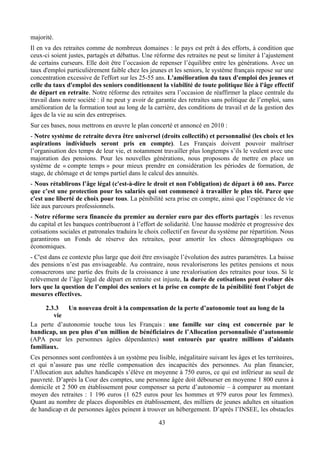 majorité.
Il en va des retraites comme de nombreux domaines : le pays est prêt à des efforts, à condition que
ceux-ci soient justes, partagés et débattus. Une réforme des retraites ne peut se limiter à l’ajustement
de certains curseurs. Elle doit être l’occasion de repenser l’équilibre entre les générations. Avec un
taux d'emploi particulièrement faible chez les jeunes et les seniors, le système français repose sur une
concentration excessive de l'effort sur les 25-55 ans. L'amélioration du taux d'emploi des jeunes et
celle du taux d'emploi des seniors conditionnent la viabilité de toute politique liée à l'âge effectif
de départ en retraite. Notre réforme des retraites sera l’occasion de réaffirmer la place centrale du
travail dans notre société : il ne peut y avoir de garantie des retraites sans politique de l’emploi, sans
amélioration de la formation tout au long de la carrière, des conditions de travail et de la gestion des
âges de la vie au sein des entreprises.
Sur ces bases, nous mettrons en œuvre le plan concerté et annoncé en 2010 :
- Notre système de retraite devra être universel (droits collectifs) et personnalisé (les choix et les
aspirations individuels seront pris en compte). Les Français doivent pouvoir maîtriser
l’organisation des temps de leur vie, et notamment travailler plus longtemps s’ils le veulent avec une
majoration des pensions. Pour les nouvelles générations, nous proposons de mettre en place un
système de « compte temps » pour mieux prendre en considération les périodes de formation, de
stage, de chômage et de temps partiel dans le calcul des annuités.
- Nous rétablirons l’âge légal (c'est-à-dire le droit et non l'obligation) de départ à 60 ans. Parce
que c’est une protection pour les salariés qui ont commencé à travailler le plus tôt. Parce que
c'est une liberté de choix pour tous. La pénibilité sera prise en compte, ainsi que l’espérance de vie
liée aux parcours professionnels.
- Notre réforme sera financée du premier au dernier euro par des efforts partagés : les revenus
du capital et les banques contribueront à l’effort de solidarité. Une hausse modérée et progressive des
cotisations sociales et patronales traduira le choix collectif en faveur du système par répartition. Nous
garantirons un Fonds de réserve des retraites, pour amortir les chocs démographiques ou
économiques.
- C'est dans ce contexte plus large que doit être envisagée l’évolution des autres paramètres. La baisse
des pensions n’est pas envisageable. Au contraire, nous revaloriserons les petites pensions et nous
consacrerons une partie des fruits de la croissance à une revalorisation des retraites pour tous. Si le
relèvement de l’âge légal de départ en retraite est injuste, la durée de cotisations peut évoluer dès
lors que la question de l’emploi des seniors et la prise en compte de la pénibilité font l’objet de
mesures effectives.

      2.3.3  Un nouveau droit à la compensation de la perte d’autonomie tout au long de la
         vie
La perte d’autonomie touche tous les Français : une famille sur cinq est concernée par le
handicap, un peu plus d’un million de bénéficiaires de l’Allocation personnalisée d’autonomie
(APA pour les personnes âgées dépendantes) sont entourés par quatre millions d’aidants
familiaux.
Ces personnes sont confrontées à un système peu lisible, inégalitaire suivant les âges et les territoires,
et qui n’assure pas une réelle compensation des incapacités des personnes. Au plan financier,
l’Allocation aux adultes handicapés s’élève en moyenne à 750 euros, ce qui est inférieur au seuil de
pauvreté. D’après la Cour des comptes, une personne âgée doit débourser en moyenne 1 800 euros à
domicile et 2 500 en établissement pour compenser sa perte d’autonomie – à comparer au montant
moyen des retraites : 1 196 euros (1 625 euros pour les hommes et 979 euros pour les femmes).
Quant au nombre de places disponibles en établissement, des milliers de jeunes adultes en situation
de handicap et de personnes âgées peinent à trouver un hébergement. D’après l’INSEE, les obstacles

                                                   43
 