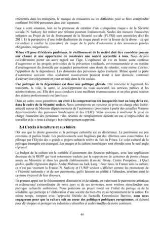 rencontrés dans les transports, le manque de ressources ou les difficultés pour se faire comprendre
confinent 580 000 personnes dans leur logement.
Face à cette situation, loin de la promesse de création d’un « cinquième risque » de la Sécurité
sociale, N. Sarkozy fait traîner une réforme pourtant fondamentale. Seules des mesures financières
intégrées au Projet de loi de financement de la Sécurité sociale (PLFSS) sont annoncées d'ici fin
2011. Et la perspective d’une individualisation du risque paraît avoir la faveur de la droite – ce qui
reviendrait à confier la couverture du risque de la perte d’autonomie à des assurances privées
obligatoires, inégalitaires.
Même s'il pose d'évidents problèmes, le vieillissement de la société doit être considéré comme
une chance et une opportunité de construire une société accessible à tous. Nous devons
collectivement porter un autre regard sur l’âge. L’espérance de vie en bonne santé continue
d’augmenter et les progrès prévisibles de la prévention (médicale, environnementale et en matière
d’aménagement du domicile par exemple) permettront sans doute de retarder, voire même d’éviter,
l'apparition de la dépendance. Les demandes des personnes âgées évoluent. Même quand la perte
d’autonomie survient, elles souhaitent massivement pouvoir rester à leur domicile, continuer
d’exercer leur citoyenneté et jouer un rôle dans la vie sociale.
Une politique de la dépendance est donc une politique globale. Elle concerne le logement, les
transports, la ville, la santé, le développement du tissu associatif, les services publics et les
administrations, etc. Elle doit aussi conduire à une meilleure reconnaissance et un plus grand soutien
des aidants professionnels ou familiaux.
Dans ce cadre, nous garantirons un droit à la compensation des incapacités tout au long de la vie,
dans le cadre de la Sécurité sociale. Nous construirons un système de prise en charge plus lisible,
articulé autour de Maisons départementales de l’autonomie (constituées à partir des actuelles Maisons
départementales des personnes handicapées et des CLIC). Nous viserons à améliorer la prise en
charge financière des personnes : des revenus de remplacement décents en cas d’impossibilité de
travailler et le « reste à charge » hors hébergement supprimé.

   2.4 L’accès	
  à	
  la	
  culture	
  et	
  aux	
  loisirs	
  
Dix ans que la droite gouverne et la politique culturelle est en déshérence. Le patrimoine est peu
entretenu et parfois bradé. Les professionnels sont fragilisés par des réformes sans concertation. Le
pilotage par l’Elysée des « grands » projets culturels relève du fait du Prince. Le volet culturel de la
politique étrangère est exsangue. Les usages et la culture numériques sont abordés sous le seul angle
répressif.
Le budget de la culture est la variable d’ajustement des finances publiques, avec une application
drastique de la RGPP qui s'est notamment traduite par la suppression de centaines de postes chaque
année au Ministère et dans les grands établissements (Louvre, Orsay, Centre Pompidou…) Quel
gâchis, quelle régression depuis André Malraux ou Jack Lang ! Pour nous, la France sans la culture,
ce n’est pas vraiment la France. N. Sarkozy et l’UMP veulent s’afficher comme les promoteurs de
« l’identité nationale » et de son patrimoine, qu'ils laissent en réalité à l'abandon, révélant ainsi le
cynisme électoral de leur discours.
En prenant appui sur le foisonnement d'initiatives et de talents, en valorisant le patrimoine artistique
et architectural extraordinaire de notre pays et de ses territoires, nous voulons réenclencher une
politique culturelle ambitieuse. Nous porterons un projet fondé sur l’idéal du partage et de la
solidarité, qui participe à l’élaboration d’une société du bien-être et au rayonnement de la nation. En
même temps, rompant avec l'approche libérale de l'actuelle Commission Barroso, nous nous
engagerons pour que la culture soit au coeur des politiques publiques européennes, et d'abord
pour développer et protéger les industries culturelles et audiovisuelles de notre continent.


                                                                   44
 