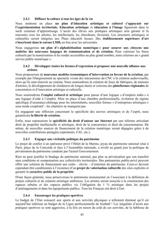 2.4.1    Diffuser la culture à tous les âges de la vie
Nous mettrons en place un plan d’éducation artistique et culturel s’appuyant sur
l’expérimentation territoriale. Education artistique et éducation à l’image figureront dans le
socle commun d’apprentissage. L’accès des élèves aux pratiques artistiques sera garanti et la
rencontre avec les artistes, les intellectuels, les chercheurs, favorisée. Les structures artistiques et
culturelles seront intégrées aux Plans éducatifs locaux. Des établissements supérieurs d’art
s'inscriront dans le cursus LMD, en lien avec les universités.
Nous engagerons un plan d’« alphabétisation numérique » pour assurer aux citoyens une
maîtrise des nouveaux langages de communication et de création. Pour valoriser les biens
culturels par la numérisation et les rendre accessibles au plus grand nombre, nous créerons un « grand
service public numérique ».

       2.4.2     Développer toutes les formes d’expression et proposer une nouvelle alliance aux
          artistes
Nous proposerons de nouveaux modèles économiques d’intervention en faveur de la création, par
exemple par l'élargissement au spectacle vivant des mécanismes du CNC à la création audiovisuelle,
alors qu’ils sont réservés au cinéma. Nous soutiendrons la création de lieux de fabriques, de maisons
d'artistes, le développement de résidences de longue durée et créerons des plateformes régionales de
concertation et d’innovation artistique et culturelle.
Nous soutiendrons l’emploi culturel et artistique pour passer d’une logique « d’emplois aidés » à
une logique d’aide à l’emploi. Mise en place d’une chambre professionnelle, évolution du régime
spécifique d’assurance-chômage pour les intermittents, nouvelles formes « d’entreprises artistiques »
sous mode coopératif – les chantiers ne manquent pas.
En engageant une réflexion concernant la spécificité des œuvres artistiques et de l’esprit, nous
garantirons la liberté de création.
Enfin, nous repenserons la spécificité du droit d’auteur sur Internet par une réforme articulant
droit de propriété intellectuelle et artistique, droit de la concurrence et droit du consommateur. De
même, de nouvelles sources de financement de la création numérique seront dégagées grâce à de
nouvelles contributions partagées (opérateurs, FAI , etc.).

      2.4.3    Engager une véritable politique du patrimoine
Le projet de confier à un opérateur privé l’Hôtel de la Marine, joyau du patrimoine national situé à
Paris, place de la Concorde et face à l’Assemblée nationale, a révélé au grand jour la politique de
privatisation du patrimoine conduite par l'actuel Gouvernement.
Rien ne peut justifier le bradage du patrimoine national, pas plus sa privatisation que son transfert
sans conditions ni compensation aux collectivités territoriales. Des partenariats public-privé peuvent
offrir une solution de financement aux coûts – élevés – d’entretien du patrimoine. Ceux-ci devront
cependant être conditionnés à l’existence d’un projet de valorisation culturelle des sites exploités et
garantir le caractère public de la propriété.
D'une façon générale, nous préserverons le patrimoine monumental en l’associant à la définition de
projets culturels et de création artistique ambitieux. Les artistes seront associés à la construction des
espaces urbains et des espaces publics via l’obligation du 1 % artistique dans les projets
d’aménagements et dans les équipements publics. Tous les Français ont droit à l'art.

      2.4.4    Encourager les pratiques sportives
Le budget de l’Etat consacré aux sports et aux activités physiques a tellement diminué qu’il est
aujourd’hui inférieur au budget de la Ligue professionnelle de football ! Les inégalités d’accès aux
pratiques sportives se sont aggravées, à la fois en raison du coût de ces activités, de la faiblesse de

                                                   45
 