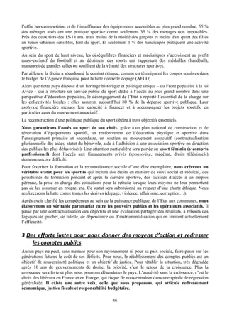 l’offre hors compétition et de l’insuffisance des équipements accessibles au plus grand nombre. 55 %
des ménages aisés ont une pratique sportive contre seulement 35 % des ménages non imposables.
Près des deux tiers des 15-18 ans, mais moins de la moitié des garçons et moins d'un quart des filles
en zones urbaines sensibles, font du sport. Et seulement 1 % des handicapés pratiquent une activité
sportive.
Au sein du sport de haut niveau, les déséquilibres financiers et médiatiques s’accroissent au profit
quasi-exclusif du football et au détriment des sports qui rapportent des médailles (handball),
manquent de grandes salles ou souffrent de la vétusté des structures sportives.
Par ailleurs, la droite a abandonné le combat éthique, comme en témoignent les coupes sombres dans
le budget de l’Agence française pour la lutte contre le dopage (AFLD).
Alors que notre pays dispose d’un héritage historique et politique unique – du Front populaire à la loi
Avice – qui a structuré un service public du sport dédié à l’accès au plus grand nombre dans une
perspective d’éducation populaire, le désengagement de l’Etat a reporté l’essentiel de la charge sur
les collectivités locales : elles assurent aujourd’hui 80 % de la dépense sportive publique. Leur
asphyxie financière menace leur capacité à financer et à accompagner les projets sportifs, en
particulier ceux du mouvement associatif.
La reconstruction d'une politique publique du sport obéira à trois objectifs essentiels.
Nous garantirons l’accès au sport de son choix, grâce à un plan national de construction et de
rénovation d’équipements sportifs, un renforcement de l’éducation physique et sportive dans
l’enseignement primaire et secondaire, un soutien au mouvement associatif (contractualisation
pluriannuelle des aides, statut du bénévole, aide à l’adhésion à une association sportive en direction
des publics les plus défavorisés). Une attention particulière sera portée au sport féminin (y compris
professionnel) dont l’accès aux financements privés (sponsoring, mécénat, droits télévisuels)
demeure encore difficile.
Pour favoriser la formation et la reconnaissance sociale d’une élite exemplaire, nous créerons un
véritable statut pour les sportifs qui inclura des droits en matière de suivi social et médical, des
possibilités de formation pendant et après la carrière sportive, des facilités d’accès à un emploi
pérenne, la prise en charge des cotisations pour la retraite lorsque leurs moyens ne leur permettent
pas de les assumer en propre, etc. Ce statut sera subordonné au respect d’une charte éthique. Nous
renforcerons la lutte contre toutes les dérives (dopage, violence, affairisme, corruption…).
Après avoir clarifié les compétences au sein de la puissance publique, de l’Etat aux communes, nous
élaborerons un véritable partenariat entre les pouvoirs publics et les opérateurs associatifs. Il
passe par une contractualisation des objectifs et une évaluation partagée des résultats, à rebours des
logiques de guichet, de tutelle, de dépendance ou d’instrumentalisation qui en limitent actuellement
l’efficacité.

3 Des	
   efforts	
   justes	
   pour	
   nous	
   donner	
   des	
   moyens	
   d’action	
   et	
   redresser	
  
    les	
  comptes	
  publics	
  
Aucun pays ne peut, sans menace pour son rayonnement ni pour sa paix sociale, faire peser sur les
générations futures le coût de ses déficits. Pour nous, le rétablissement des comptes publics est un
objectif de souveraineté politique et un objectif de justice. Pour rétablir la situation, très dégradée
après 10 ans de gouvernements de droite, la priorité, c’est le retour de la croissance. Plus la
croissance sera forte et plus nous pourrons désendetter le pays. L’austérité sans la croissance, c’est le
choix des libéraux en France et en Europe, qui risque de nous entraîner dans une spirale de régression
généralisée. Il existe une autre voix, celle que nous proposons, qui articule redressement
économique, justice fiscale et responsabilité budgétaire.

                                                       46
 