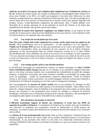 moderne car prélevé à la source, qui s'adaptera plus rapidement aux évolutions de carrière et
de vie. Nettoyé des niches fiscales qui rongent sa progressivité, s'accompagnant d'une refonte de la
prime pour l'emploi et du RSA, cet impôt sera progressif, c'est-à-dire plus faible pour les plus
modestes, et proportionné aux capacités contributives réelles des plus aisés. Une part du produit de ce
nouvel impôt devra être réservée au financement de la sécurité sociale pour garantir l'équilibre des
comptes sociaux. L'individualisation progressive du prélèvement, dont il faudra débattre avec
l'ensemble de la société, permettra de ne pas pénaliser le travail des femmes et de traiter plus
équitablement les familles, afin qu'elles soient toutes aidées.
Cet impératif de justice doit également s'appliquer aux impôts locaux, ce qui impose de tenir
compte des revenus pour le calcul de la taxe d'habitation et de la taxe foncière, et de moderniser enfin
les valeurs locatives sur lesquelles elles sont calculées.

      3.2.2     Une société du travail plutôt que de la rente
Pour être juste, l'impôt doit traiter également les revenus, qu'ils soient issus du capital ou du
travail . Nous maintiendrons tout en le modernisant – ou nous rétablirons s’il a été supprimé –
l'Impôt sur la fortune (ISF) qui taxe les plus gros patrimoines et les incite à être productifs. Nous
réduirons les innombrables niches qui permettent de s'en exonérer, ou de le réduire fortement,
notamment via des investissements dans les sociétés financières, comme on l'a vu dans l'affaire
Woerth-Bettencourt. Nous rétablirons des droits de succession sur les héritages les plus importants.
C’est une nécessité économique et de justice sociale pour promouvoir une société du travail et non de
la rente, de l'innovation et non de la richesse transmise au mépris de l'égalité des chances et de la
prise de risque.

      3.2.3    Une écologie positive grâce à une fiscalité incitative
La fiscalité doit encourager les comportements vertueux en matière écologique. La mise à l'étude
d'une contribution climat énergie reposant sur les ménages et les entreprises engagera notre pays
dans la voie d'une croissance durable, tout en permettant une redistribution au profit des ménages
modestes. Contribution universelle, elle aurait vocation à modifier en profondeur les usages pour
éviter les gaspillages – modes de consommation, logement, déplacements. Toutes les énergies
fossiles et non fossiles seraient concernées. Les recettes dégagées seraient exclusivement affectées à
l'amélioration de l'efficacité énergétique et à la lutte contre le changement climatique.
Elle s'accompagnerait de mesures de justice sociale pour ne pas pénaliser les ménages les plus
exposés à la crise et les entreprises les plus exposées à la concurrence mondiale : aides ciblées sous la
forme de « chèque transports » pour les habitants et les entreprises des zones rurales, ou encore aides
directes aux locataires et aux propriétaires pour soutenir les ménages en situation de précarité
énergétique. S'articulant avec le mécanisme de quotas pour certaines entreprises, elle encouragerait à
une adaptation plus rapide à la mutation inéluctable de nos modes de production.

      3.2.4    Des entreprises encouragées à réinvestir
L'efficacité économique suppose de donner aux entreprises, et avant tout aux PME, les
capacités de grandir et d'innover. La modulation de l'impôt sur les sociétés selon que les bénéfices
sont réinvestis ou distribués aux actionnaires incitera au financement en fonds propres des
entreprises. Les niches fiscales dont bénéficient les entreprises devront être limitées et les incitations
mieux ciblées.
La réforme de la taxe professionnelle sera revue. Alors qu’elle a représenté 7 milliards d’euros de
manque à gagner, elle devra être mieux ciblée sur les secteurs industriels exposés à la concurrence
internationale, ce qui permettra d'en limiter le coût total. Les collectivités territoriales doivent
continuer à bénéficier d'une incitation à accueillir les entreprises, ce qui est de moins en moins le cas
aujourd'hui.

                                                   49
 