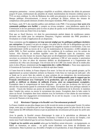 entreprises partenaires : recours juridiques simplifiés et accélérés, réduction des délais de paiement
jusqu'à 45 jours, renforcement des pénalités de retard, transformation du trimestre créditeur pour la
TVA en mois créditeur. Le rôle du Médiateur du crédit sera pérennisé et ses pouvoirs renforcés. La
Banque publique d'investissement, à travers sa politique de filières, initiera des réseaux de
compétences entre grands donneurs d'ordres d'envergure mondiale, PME et jeunes pousses.
En France, seuls 30 % des marchés publics sont attribués à des PME. C'est pourquoi leur accès à la
commande publique sera facilité, y compris au niveau européen : nous plaiderons auprès de la
Commission et de nos partenaires pour la mise en place de quotas ou de référencements particuliers,
comme il en existe aux Etats-Unis et au Japon.
Pour que ce Small Business Act dont les gouvernements parlent depuis de nombreuses années
devienne une réalité pour les entreprises françaises, l'Agence nationale des PME procèdera à
l'évaluation et à l'aide à l'application de ces disposions.
Nous constatons que le commerce est trop souvent négligé par les politiques publiques destinées
aux entreprises. Et quand il est pris en compte, c'est pour être la cible de la dérégulation qui nuit à
l'activité économique et à l'emploi tout en aggravant les inégalités sociales et territoriales. Cela s'est
particulièrement vérifié au travers de la « Loi de modernisation de l'économie » (LME) adoptée en
juillet 2008. Le Parti socialiste souhaite créer les conditions de la confiance avec les acteurs du
secteur. Afin d'assurer un meilleur équilibre entre les différents types de commerce, nous
redonnerons aux élus locaux les moyens d'agir pour un développement commercial équilibré : toute
ouverture ou extension d'une surface commerciale supérieure à 500 m² sera soumise à autorisation
municipale. La mise en place de structures dédiées au développement et à l'organisation des
commerces de villes sera encouragée. Une révision de la loi LME sera menée afin de la rendre plus
juste et plus efficace, notamment par la suppression des « soldes flottants ». Nous nous opposerons
à l'extension de l'ouverture le dimanche au-delà de sept dans l'année.
A l’autre bout de la chaîne, la France dispose d’un atout : la force de ses très grands groupes, qu’ils
appartiennent au secteur industriel, tertiaire ou financier. Cette force ne vient pas de nulle part : elle
se fonde sur le savoir faire des salariés et, pour certaines de ces entreprises, des investissements
publics, dans la durée ou lors de la crise de 2008-2009. Il est indispensable, pour le rapport que les
Français entretiennent avec l'entreprise et la production, que ces grands groupes, dont les
profits se chiffrent en dizaines de milliards d’euros, aient un comportement exemplaire.
Exemplaire dans le comportement de leurs dirigeants – qui ne sont pas au-dessus des lois et qui
doivent être sanctionnés quand ils commettent des fautes. Exemplaire dans leur politique salariale et
sociale – l’accès des femmes aux postes de responsabilité, la promotion de la diversité, le maintien
dans l’emploi des seniors ou encore le recrutement des jeunes. Exemplaire dans la lutte contre le
stress au travail. Exemplaire dans leurs relations avec les territoires et leur chaine de sous-traitance.
Exemplaire dans leur engagement environnemental. Ils en ont les moyens : à eux de les mettre au
service de l’humain et du long terme.

      1.1.2   Réorienter l’épargne et la fiscalité vers l’investissement productif
La France s'endette un peu plus chaque jour et elle investit de moins en moins pour l'avenir. En même
temps, notre pays se caractérise par un taux d'épargne des ménages parmi les plus élevés de la zone
Euro (autour de 200 milliards d'euros) et par un penchant des investisseurs privés pour les actifs sans
risque.
Avec la gauche, la fiscalité cessera d'encourager la rente et la spéculation au détriment de
l'investissement et de l'innovation. Remettre l'économie à l'endroit et au service de l'emploi, c'est
moins taxer l'outil industriel que les services financiers, l'assurance ou la grande distribution.
L'impôt sur les sociétés sera modulé selon que les bénéfices seront réinvestis – en équipements, en
R&D, en formation, en salaire – ou qu'ils seront distribués sous forme de dividendes aux
actionnaires. Dans le premier cas, favorable à l'emploi et à la production, le taux d'imposition passera
 