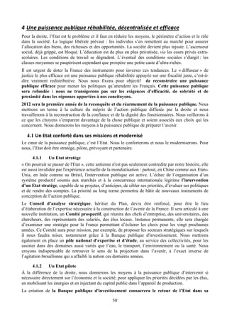 4 Une	
  puissance	
  publique	
  réhabilitée,	
  décentralisée	
  et	
  efficace	
  
Pour la droite, l’Etat est le problème et il faut en réduire les moyens, le périmètre d’action et le rôle
dans la société. La logique libérale prévaut : les individus s’en remettent au marché pour assurer
l’allocation des biens, des richesses et des opportunités. La société devient plus injuste. L’ascenseur
social, déjà grippé, est bloqué. L’éducation est de plus en plus privatisée, via les cours privés extra-
scolaires. Les conditions de travail se dégradent. L’éventail des conditions sociales s’élargit : les
classes moyennes se paupérisent cependant que prospère une petite caste d’ultra-riches.
Il est urgent de doter la France des instruments pour inverser ces tendances. Le « diffuseur » de
justice le plus efficace est une puissance publique réhabilitée appuyée sur une fiscalité juste, c’est-à-
dire vraiment redistributive. Nous nous fixons pour objectif de reconstruire une puissance
publique efficace pour mener les politiques qu’attendent les Français. Cette puissance publique
sera refondée : nous ne transigerons pas sur les exigences d’efficacité, de sobriété et de
proximité dans les réponses apportées à nos concitoyens.
2012 sera la première année de la reconquête et du réarmement de la puissance publique. Nous
mettrons un terme à la culture du mépris de l’action publique diffusée par la droite et nous
travaillerons à la reconstruction de la confiance et de la dignité des fonctionnaires. Nous veillerons à
ce que les citoyens s’emparent davantage de la chose publique et soient associés aux choix qui les
concernent. Nous donnerons les moyens à la puissance publique de préparer l’avenir.

   4.1 Un	
  Etat	
  conforté	
  dans	
  ses	
  missions	
  et	
  modernisé	
  
Le cœur de la puissance publique, c’est l’Etat. Nous le conforterons et nous le moderniserons. Pour
nous, l’Etat doit être stratège, pilote, prévoyant et partenaire.

      4.1.1     Un Etat stratège
« On pourrait se passer de l'Etat », cette antienne n'est pas seulement contredite par notre histoire, elle
est aussi invalidée par l'expérience actuelle de la mondialisation : partout, en Chine comme aux Etats-
Unis, en Inde comme au Brésil, l'intervention publique est active. L’échec de l’organisation d’un
système productif soumis aux marchés et à la concurrence internationale légitime l’intervention
d’un Etat stratège, capable de se projeter, d’anticiper, de cibler ses priorités, d’évaluer ses politiques
et de rendre des comptes. La priorité au long terme permettra de bâtir de nouveaux instruments de
conception de l’action publique.
Le Conseil d’analyse stratégique, héritier du Plan, devra être renforcé, pour être le lieu
d’élaboration de l’expertise nécessaire à la construction de l’avenir de la France. Il sera articulé à une
nouvelle institution, un Comité prospectif, qui réunira des chefs d’entreprise, des universitaires, des
chercheurs, des représentants des salariés, des élus locaux. Instance permanente, elle sera chargée
d’examiner une stratégie pour la France permettant d’éclairer les choix pour les vingt prochaines
années. Ce Comité aura pour mission, par exemple, de proposer les secteurs stratégiques sur lesquels
il nous faudra miser, notamment grâce à la Banque publique d'investissement. Nous mettrons
également en place un pôle national d’expertise et d’étude, au service des collectivités, pour les
assister dans des domaines aussi variés que l’eau, le transport, l’environnement ou la santé. Nous
croyons indispensable de retrouver le sens de la projection dans l’avenir, à l’exact inverse de
l’agitation brouillonne qui a affaibli la nation ces dernières années.

     4.1.2     Un Etat pilote
À la différence de la droite, nous donnerons les moyens à la puissance publique d’intervenir si
nécessaire directement sur l’économie et la société, pour appliquer les priorités décidées par les élus,
en mobilisant les énergies et en injectant du capital public dans l’appareil de production.
La création de la Banque publique d'investissement consacrera le retour de l’Etat dans sa

                                                          50
 