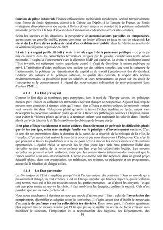 fonction de pilote industriel. Financé efficacement, mobilisable rapidement, décliné territorialement
sous forme de fonds régionaux, adossé à la Caisse des Dépôts, à la Banque de France, au Fonds
stratégique d'investissement ou encore à Oséo, cet outil majeur au service de la politique industrielle
nationale permettra à la fois d’investir dans l’innovation et de revitaliser les sites sinistrés.
Selon les secteurs et les situations, la perspective de nationalisations partielles ou temporaires,
garantissant un contrôle public, pourra constituer un levier efficace et juste en cas de nécessité. Le
statut de La Poste devra redevenir celui d’un établissement public, dans la fidélité au résultat de
la votation citoyenne organisée en 2009.
Là où il y a argent public, il doit y avoir droit de regard de la puissance publique – ce principe
mis en oeuvre dans les collectivités territoriales dirigées par la gauche, caractérisera notre action
nationale. Il s'agira là d'une rupture avec la décennie UMP qui s'achève. La droite, si tatillonne quand
l’Etat investit, est nettement moins regardante quand il s’agit de distribuer la manne publique au
privé. L’attribution d’aides publiques sera guidée par des critères simples, que sont la structure de
l’actionnariat, la politique de rémunération du capital et du travail (encadrement des dividendes),
l’échelle des salaires et la politique salariale, la qualité des contrats, le respect des normes
environnementales, la possibilité pour les salariés et leurs représentants de peser sur les choix de
l’entreprise et le comportement à l’égard des sous-traitants (obligation de réinvestissement dans
d’autres PME...).

      4.1.3    Un Etat prévoyant
Comme le font déjà de nombreux pays européens, dans le nord de l’Europe surtout, les politiques
menées par l’Etat et les collectivités territoriales doivent changer de perspective. Aujourd’hui, trop de
moyens sont consacrés à réparer, alors qu’il serait plus efficace et moins coûteux de prévenir : mieux
vaut investir tôt dans l’éducation plutôt qu’avoir à traiter l’échec scolaire au lycée, mieux vaut
développer la prévention sanitaire plutôt qu’avoir à traiter des pathologies lourdes à l’hôpital, mieux
vaut éviter la violence plutôt qu’avoir à la réprimer, mieux vaut maintenir les salariés dans l’emploi
plutôt qu’avoir à traiter le difficile problème du chômage de longue durée.
Il est plus efficace socialement et moins coûteux financièrement de prévenir les difficultés plutôt
que de les corriger, selon une stratégie fondée sur le principe « d’investissement social ». C’est
le sens de nos propositions dans le domaine de la santé, de la sécurité, de la politique de la ville, de
l’emploi. C’est aussi, c'est surtout le sens de la priorité que nous donnerons à l’éducation. Car c’est là
que peuvent se traiter les problèmes à la racine pour offrir à chacun les mêmes chances et les mêmes
opportunités. L’égalité réelle se construit dès le plus jeune âge : cela rend pertinente l'idée d'un
véritable service public de la petite enfance en lien avec les collectivités locales. Les moyens
accordés au primaire seront renforcés, alors que les comparaisons internationales montrent que la
France souffre d’un sous-investissement. L’école elle-même doit être repensée, dans un grand projet
éducatif global, dans son organisation, ses méthodes, ses rythmes, sa pédagogie et ses programmes,
autour de la situation de chaque enfant.

      4.1.4    Un Etat partenaire
Le rôle majeur de l’Etat n’implique pas qu’il soit l'acteur unique. Au contraire ! Dans un monde qui a
puissamment changé, un Etat efficace, c’est un Etat qui impulse, qui fixe les objectifs, qui réfléchit au
long terme, mais qui le fait en associant toutes les parties prenantes – et d’abord les citoyens – et qui
sait que pour mettre en œuvre les choix, il faut mobiliser les énergies, coaliser la société. Cela n’est
possible que sur un mode partenarial.
Nous nous attacherons à dessiner un nouveau mode d’action pour l’Etat : celui de l’association des
compétences, diversifiée et adaptée selon les territoires. Il s’agira avant tout d’établir le renouveau
d’un pacte de confiance avec les collectivités territoriales. Dans notre pays, il n’existe quasiment
plus aujourd’hui de mesure voulue par l’Etat qui puisse se mettre en œuvre de façon efficace sans
mobiliser le concours, l’implication et la responsabilité des Régions, des Départements, des
                                                 51
 